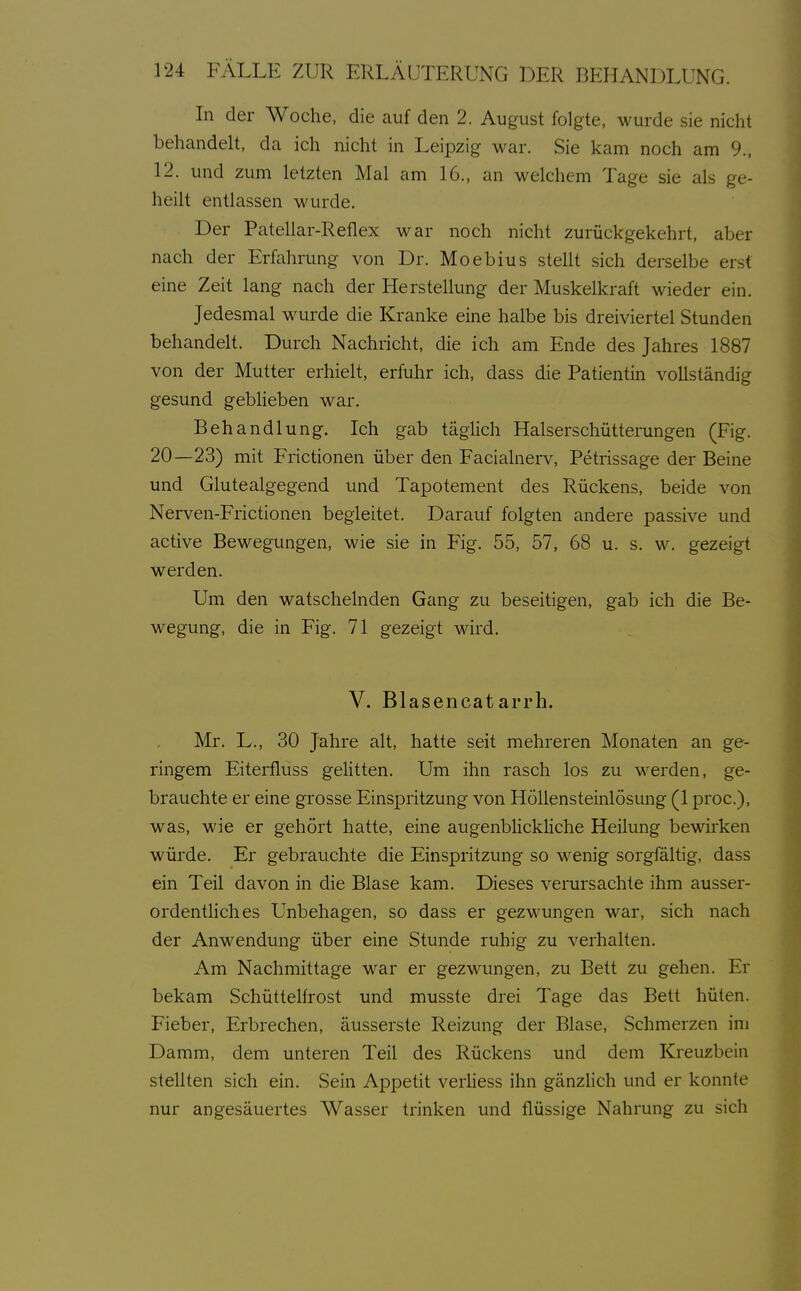 In der Woche, die auf den 2. August folgte, wurde sie nicht behandelt, da ich nicht in Leipzig war. Sie kam noch am 9., 12. und zum letzten Mal am 16., an welchem Tage sie als ge- heilt entlassen wurde. Der Patellar-Reflex war noch nicht zurückgekehrt, aber nach der Erfahrung von Dr. Moebius stellt sich derselbe erst eine Zeit lang nach der Herstellung der Muskelkraft wieder ein. Jedesmal wurde die Kranke eine halbe bis dreiviertel Stunden behandelt. Durch Nachricht, die ich am Ende des Jahres 1887 von der Mutter erhielt, erfuhr ich, dass die Patientin vollständig gesund gebHeben war. Behandlung. Ich gab täglich Halserschütteiningen (Fig. 20—23) mit Fiictionen über den Facialnerv, Petrissage der Beine und Glutealgegend und Tapotement des Rückens, beide von Nerven-Frictionen begleitet. Darauf folgten andere passive und active Bewegungen, wie sie in Fig. 55, 57, 68 u. s. w. gezeigt werden. Um den watschelnden Gang zu beseitigen, gab ich die Be- wegung, die in Fig. 71 gezeigt wird. V. Blasencatarrh. Mr. L., 30 Jahre alt, hatte seit mehreren Monaten an ge- ringem Eiterfluss gehtten. Um ihn rasch los zu werden, ge- brauchte er eine grosse Einspritzung von Höllensteinlösimg (1 proc), was, wie er gehört hatte, eine augenblickhche Heilung bewirken würde. Er gebrauchte die Einspritzung so wenig sorgfältig, dass ein Teil davon in die Blase kam. Dieses verursachte ihm ausser- ordentliches Unbehagen, so dass er gezwungen war, sich nach der Anwendung über eine Stunde ruhig zu verhalten. Am Nachmittage war er gezwungen, zu Bett zu gehen. Er bekam Schüttelfrost und musste drei Tage das Bett hüten. Fieber, Erbrechen, äusserste Reizung der Blase, Schmerzen ini Damm, dem unteren Teil des Rückens und dem Kreuzbein stellten sich ein. Sein Appetit verhess ihn gänzlich und er konnte nur angesäuertes Wasser trinken und flüssige Nahrung zu sich