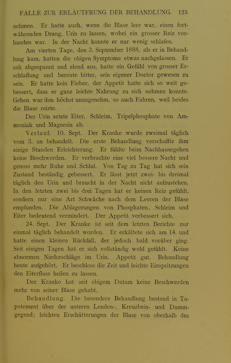 nehmen. Er hatte auch, wenn die Blase leer war, einen fort- währenden Drang, Urin zu lassen, wobei ein grosser Reiz vor- handen war. In der Nacht konnte er nur wenig schlafen. Am vierten Tage, den 3. September 1888, als er in Behand- lung kam, hatten die obigen Sjanptome etwas nachgelassen. Er sah abgespannt und elend aus, hatte ein Gefühl von grosser Er- schlaffung und bereute bitter, sein eigener Doctor gewesen zu sein. Er hatte kein Fieber, der Appetit hatte sich so weit ge- bessert, dass er ganz leichte Nahrung zu sich nehmen konnte. Gehen war ihm höchst unangenehm, so auch Fahren, weil beides die Blase reizte. Der Uiin setzte Eiter, Schleim, Tripelphosphate von Am- moniak und Magnesia ab. Verlauf. 10. Sept. Der Kranke wurde zweimal täghch vom 3. an behandelt. Die erste Behandlung verschaffte ihm einige Stunden Erleichterung. Er fühlte beim Nachhausegehen keine Beschw^erden. Er verbrachte eine viel bessere Nacht und genoss mehr Ruhe und Schlaf. Von Tag zu Tag hat sich sein Zustand beständig gebessert. Er lässt jetzt zwei- bis dreimal täghch den Urin und braucht in der Nacht nicht aufzustehen. In den letzten zwei bis drei Tagen hat er keinen Reiz gefühlt, sondern nur eine Art Schwäche nach dem Leeren der Blase empfunden. Die Ablagerungen von Phosphaten, Schleim und Eiter bedeutend vermindert. Der Appetit verbessert sich. 24. Sept. Der Kranke ist seit dem letzten Berichte nur einmal täghch behandelt worden. Er erkältete sich am 14. und hatte einen kleinen Rückfall, der jedoch bald vorüber ging. Seit einigen Tagen hat er sich voUständig wohl gefühlt. Keine abnormen Niederschläge im Urin. Appetit gut. Behandlung heute aufgehört. Er beschloss die Zeit und leichte Einspritzungen den Eiterfluss heilen zu lassen. Der Kranke hat seit obigem Datum keine Beschwerden mehr von seiner Blase gehabt. Behandlung. Die besondere Behandlung bestand in Ta- potement über der unteren Lenden-, Kreuzbein- und Damm- gegend; leichten Erschütterungen der Blase von oberhalb des