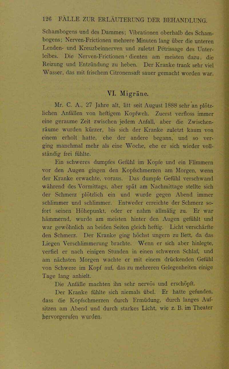 Schambog-ens und des Dammes; Vibrationen oberhalb des Scham- bogens; Nerven-Frictionen mehrere Minuten lang über die unteren Lenden- und Kreuzbeinnerven und zuletzt Petrissage des Unter- leibes. Die Nerven-Frictionen • dienten am meisten dazu, die Reizung und Entzündung zu heben. Der Kranke trank sehr viel Wasser, das mit frischem Citronensaft sauer gemacht worden war. VL Migräne. Mr. C. A., 27 Jahre alt, Htt seit August 1888 sehr an plötz- lichen Anfällen von heftigem Kopfweh. Zuerst verfloss immer eine geraume Zeit zwischen jedem Anfall, aber die Zwischen- räume wurden kürzer, bis sich der Kranke zuletzt kaum von einem erholt hatte, ehe der andere begann, und so ver- ging manchmal mehr als eine Woche, ehe er sich wieder voll- ständig frei fühlte. Ein schweres dumpfes Gefühl im Kopfe und ein Flimmern vor den Augen gingen den Kopfschmerzen am Morgen, wenn der Kranke erwachte, voraus. Das dumpfe Gefühl verschwand während des Vormittags, aber spät am Nachmittage stellte sich der Schmerz plötzlich ein und wurde gegen Abend immer schHmmer und schhmmer. Entweder erreichte der Schmerz so- fort seinen Höhepunkt, oder er nahm allmälig zu. Er war hämmernd, wurde am meisten hinter den Augen gefühlt und war gewöhnHch an beiden Seiten gleich heftig. Licht verschärfte den Schmerz. Der Kranke ging höchst ungern zu Bett, da das Liegen Verschlimmerung brachte. Wenn er sich aber hinlegte, verfiel er nach einigen Stunden in einen schweren Schlaf, und am nächsten Morgen wachte er mit einem drückenden Gefühl von Schwere im Kopf auf, das zu mehreren Gelegenheiten einige Tage lang anhielt. Die Anfälle machten ihn sehr nervös und erschöpft. Der Kranke fühlte sich niemals übel. Er hatte gefunden, dass die Kopfschmerzen durch Ermüdung, durch langes Auf- sitzen am Abend und durch starkes Licht, wie z. B. im Theater Jiervprgerufen wurden,