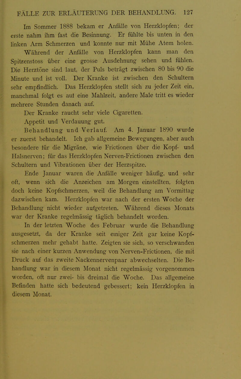 Im Sommer 1888 bekam er Anfälle von Herzklopfen; der erste nahm ihm fast die Besinnung. Er fühlte bis unten in den Hnken Arm Schmerzen und konnte nur mit Mühe Atem holen. Während der Anfälle von Herzklopfen kann man den Spitzenstoss über eine grosse Ausdehnung sehen und fühlen. Die Herztöne sind laut, der Puls beträgt zwischen 80 bis 90 die Minute und ist voll. Der Kranke ist zwischen den Schultern sehr empfindlich. Das Herzklopfen stellt sich zu jeder Zeit ein, manchmal folgt es auf eine Mahlzeit, andere Male tritt es wieder mehrere Stunden danach auf. Der Kranke raucht sehr viele Cigaretten. Appetit und Verdauung gut. Behandlung und Verlauf. Am 4. Januar 1890 wurde er zuerst behandelt. Ich gab allgemeine Bewegungen, aber auch besondere für die Migräne, wie Frictionen über die Kopf- und Halsnerven; für das Herzklopfen Nerven-Frictionen zwischen den Schultern und Vibrationen über der Herzspitze. Ende Januar waren die Anfälle weniger häufig, und sehr oft, wenn sich die Anzeichen am Morgen einstellten, folgten doch keine Kopfschmerzen, weil die Behandlung am Vormittag • dazwischen kam. Herzklopfen war nach der ersten Woche der Behandlung nicht wieder aufgetreten. Während dieses Monats war der Kranke regelmässig täglich behandelt worden. In der letzten Woche des Februar wurde die Behandlung ausgesetzt, da der Kranke seit emiger Zeit gar keine Kopf- schmerzen mehr gehabt hatte. Zeigten sie sich, so verschwanden sie nach einer kurzen Anwendung von Nerven-Frictionen, die mit Druck auf das zweite Nackennervenpaar abwechselten. Die Be- handlung war in diesem Monat nicht regelmässig vorgenommen worden, oft nur zwei- bis dreimal die Woche. Das aligemeine Befinden hatte sich bedeutend gebessert; kein Herzklopfen in diesem Monat.