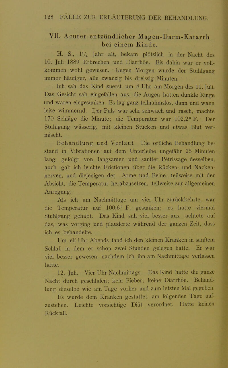 VIL Acuter entzündlicher Magen-Darm-Katarrh bei einem Kinde. H. S., IV4 Jahr alt, bekam plötzlich in der Nacht des 10. Juli 1889 Erbrechen und Diarrhöe. Bis dahin war er voll- kommen wohl gewesen. Gegen Morgen wurde der Stuhlgang immer häufiger, alle zwanzig bis dreissig Minuten. Ich sah das Kind zuerst um 8 Uhr am Morgen des 11. JuH. Das Gesicht sah eingefallen aus, die Augen hatten dunkle Ringe und waren eingesunken. Es lag ganz teilnahmslos, dann und wann leise wimmernd. Der Puls war sehr schwach und rasch, machte 170 Schläge die Minute; die Temperatur war 102,2° F. Der Stuhlgang wässerig, mit kleinen Stücken und etwas Blut ver- mischt. Behandlung und Verlauf. Die örtüche Behandlung be- stand in Vibrationen auf dem Unterleibe ungefähr 25 Minuten lang, gefolgt von langsamer und sanfter Petrissage desselben, auch gab ich leichte Frictionen über die Rücken- und Nacken- nerven, und diejenigen der Arme und Beine, teilweise mit der Absicht, die Temperatur herabzusetzen, teüweise zur allgemeinen Anregung. Als ich am Nachmittage um vier Uhr zurückkehrte, war die Temperatur auf 100,6'' F, gesunken; es hatte viermal Stuhlgang gehabt. Das Kind sah viel besser aus, achtete auf das, was vorging und plauderte während der ganzen Zeit, dass ich es behandelte. Um elf Uhr Abends fand ich den kleinen Kranken in sanftem Schlaf, in dem er schon zwei Stunden gelegen hatte. Er war viel besser gewesen, nachdem ich ihn am Nachmittage verlassen hatte. 12. Juli. Vier Uhr Nachmittags. Das Kind hatte die ganze Nacht durch geschlafen; kein Fieber; keine Diarrhöe. Behand- lung dieselbe wie am Tage vorher und zum letzten Mal gegeben. Es wurde dem Kranken gestattet, am folgenden Tage auf- zustehen. Leichte vorsichtige Diät verordnet. Hatte keinen Rückfall.