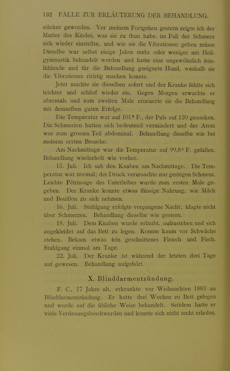 stärker geworden. Vor meinem Fortgehen gestern zeigte ich der Mutter des Kindes, was sie zu thun habe, im Fall der Schmerz sich wieder einstellte, und wie sie die Vibrationen geben müsse Dieselbe M'ar selbst einige Jahre mehr oder weniger mit Heil- gymnastik behandelt worden und hatte eine ungewöhnlich fein- fühlende und für die Behandlung geeignete Hand, weshalb sie die Vibrationen richtig machen konnte. Jetzt machte sie dieselben sofort und der Kranke fühlte sich leichter und schHef wieder ein. Gegen Morgen erwachte er abermals und zum zweiten Male erneuerte sie die Behandlung mit demselben guten Erfolge. Die Temperatur war auf 101° F., der Puls auf 120 gesunken. Die Schmerzen hatten sich bedeutend vermindert und der Atem war zum grossen Teil abdominal. Behandlung dieselbe wie bei meinem ersten Besuche. Am Nachmittage war die Temperatur auf 99,8 F. gefallen. Behandlung wiederholt wie vorher. 15. Juh. Ich sah den Knaben am Nachmittage. Die Tem- peratur war normal; der Druck, verursachte nur geringen Schmerz. Leichte Petrissage des Unterleibes wurde zum ersten Male ge- geben. Der Kranke konnte etwas flüssige Nahrung, wie Milch und Bouillon zu sich nehmen. 16. Juli. Stuhlgang erfolgte vergangene Nacht; klagte nicht über Schmerzen. Behandlung dieselbe wie gestern. 18. JuH. Dem Knaben wurde erlaubt, aufzustehen und sich angekleidet auf das Bett zu legen. Konnte kaum vor Schwäche stehen. Bekam etwas fein geschnittenes Fleisch und Fisch. Stuhlgang einmal am Tage. 22. Juli. Der Kranke ist während der letzten drei Tage auf gewesen. Behandlung aufgehört. X. Blind dar m e n tz ü n d u n g. F. C, 17 Jahre alt, erkrankte vor Weihnachten 1883 an Blinddarmentzündung. Er hatte drei Wochen zu Bett gelegen und wurde auf die übliche Weise behandelt. Seitdem hatte er viele Verdauungsbeschwerden und konnte sich nicht recht erholen.