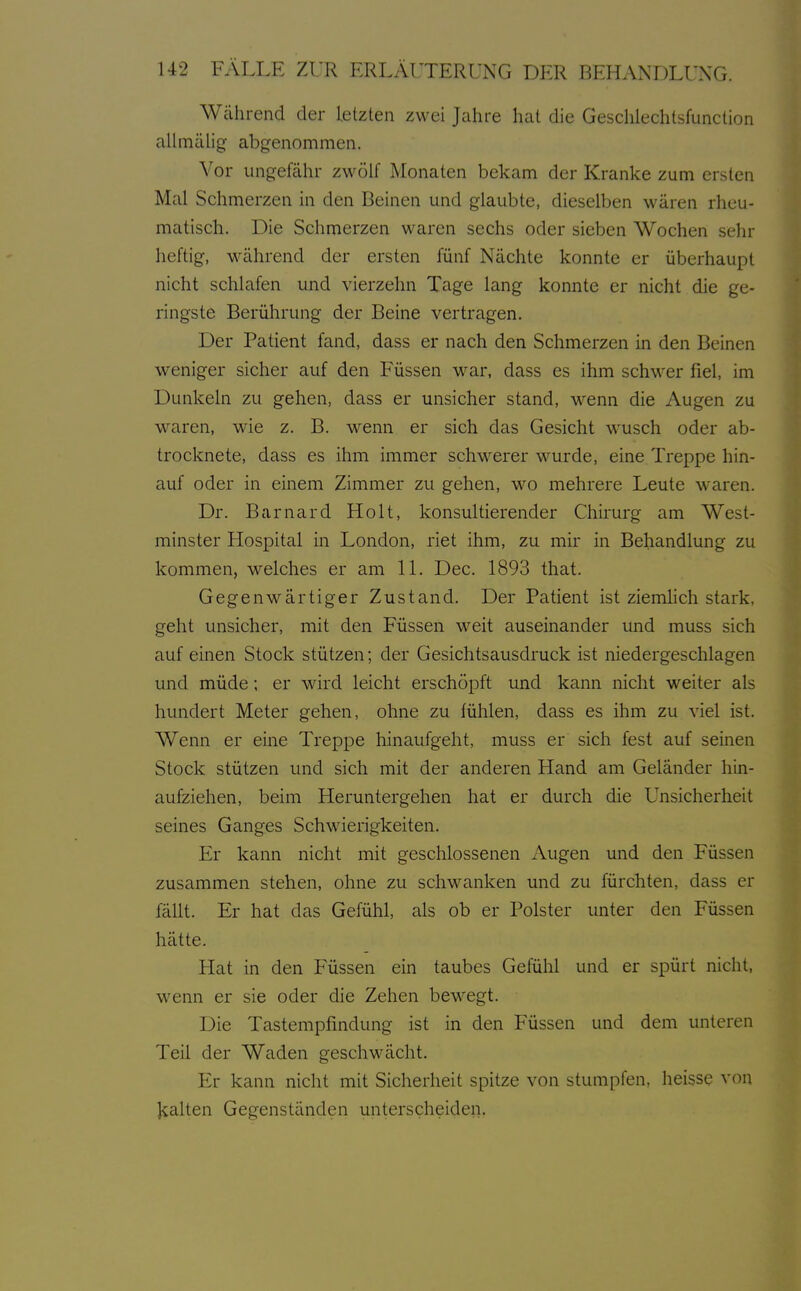 Während der letzten zwei Jahre hat die Geschiechtsfunction alhnälig- abgenommen. Vor ungefähr zwölf Monaten bekam der Kranke zum ersten Mal Schmerzen in den Beinen und glaubte, dieselben wären rheu- matisch. Die Schmerzen waren sechs oder sieben Wochen sehr heftig, während der ersten fünf Nächte konnte er überhaupt nicht schlafen und vierzehn Tage lang konnte er nicht die ge- ringste Berührung der Beine vertragen. Der Patient fand, dass er nach den Schmerzen in den Beinen weniger sicher auf den Füssen war, dass es ihm schwer fiel, im Dunkeln zu gehen, dass er unsicher stand, wenn die Augen zu waren, wie z. B. M^enn er sich das Gesicht wusch oder ab- trocknete, dass es ihm immer schM^erer wurde, eine Treppe hin- auf oder in einem Zimmer zu gehen, wo mehrere Leute waren. Dr. Barnard Holt, konsultierender Chirurg am West- minster Hospital in London, riet ihm, zu mir in Behandlung zu kommen, welches er am IL Dec. 1893 that. Gegenwärtiger Zustand. Der Patient ist ziemhch stark, geht unsicher, mit den Füssen w^eit auseinander und muss sich auf einen Stock stützen; der Gesichtsausdruck ist niedergeschlagen und müde; er wird leicht erschöpft und kann nicht weiter als hundert Meter gehen, ohne zu fühlen, dass es ihm zu viel ist. Wenn er eine Treppe hinaufgeht, muss er sich fest auf seinen Stock stützen und sich mit der anderen Hand am Geländer hin- aufziehen, beim Heruntergehen hat er durch die Unsicherheit seines Ganges Schwierigkeiten. Er kann nicht mit geschlossenen Augen und den Füssen zusammen stehen, ohne zu schwanken und zu fürchten, dass er fällt. Er hat das Gefühl, als ob er Polster unter den Füssen hätte. Plat in den Füssen ein taubes Gefühl und er spürt nicht, wenn er sie oder die Zehen bewegt. Die Tastempfindung ist in den Füssen und dem unteren Teil der Waden geschwächt. Er kann nicht mit Sicherheit spitze von stumpfen, heisse von Kalten Gegenständen unterscheiden.