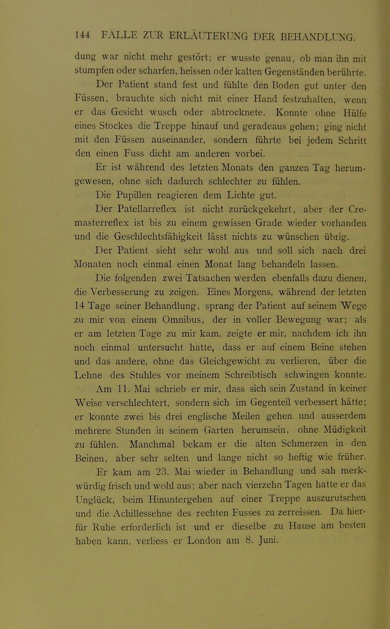 dung war nicht mehr gestört; er wusste genau, ob man ihn mit stumpfen oder scharfen, heissen oder kalten Gegenständen berührte. Der Patient stand fest und fühlte den Boden gut unter den Füssen, brauchte sich nicht mit einer Hand festzuhalten, wenn er das Gesicht wusch oder abtrocknete. Konnte ohne Hülfe eines Stockes die Treppe hinauf und geradeaus gehen; ging nicht mit den Füssen auseinander, sondern führte bei jedem Schritt den einen Fuss dicht am anderen vorbei. Er ist während des letzten Monats den ganzen Tag herum- gewesen, ohne sich dadurch schlechter zu fühlen. Die Pupillen reagieren dem Lichte gut. Der Patellarreflex ist nicht zurückgekehrt, aber der Cre- masterreflex ist bis zu einem gewissen Grade wieder vorhanden und die Geschlechtsfähigkeit lässt nichts zu wünschen übrig. Der Patient sieht sehr wohl aus und soll sich nach drei Monaten noch einmal einen Monat lang behandeln lassen. Die folgenden zwei Tatsachen werden ebenfalls dazu dienen, die Verbesserung zu zeigen. Eines Morgens, während der letzten 14 Tage seiner Behandlung, sprang der Patient auf seinem Wege zu mir von einem Omnibus, der in voller Bewegung war; als er am letzten Tage zu mir kam, zeigte er mir, nachdem ich ihn noch einmal untersucht hatte, dass er auf einem Beine stehen und das andere, ohne das Gleichgewicht zu verlieren, über die Lehne des Stuhles vor meinem Schreibtisch schwingen konnte. Am 11. Mai schrieb er mir, dass sich sein Zustand in keiner Weise verschlechtert, sondern sich im Gegenteil verbessert hätte; er konnte zwei bis drei enghsche Meilen gehen und ausserdem mehrere Stunden in seinem Garten herumsein, ohne Müdigkeit zu fühlen. Manchmal bekam er die alten Schmerzen in den Beinen, aber sehr selten und lange nicht so heftig wie früher. Er kam am 23. Mai wieder in Behandlung und sah merk- würdig frisch und wohl aus; aber nach vierzehn Tagen hatte er das Unglück, beim Hinuntergehen auf einer Treppe auszurutschen und die Achillessehne des rechten Fusses zu zerreissen. Da hier- für Ruhe erforderlich ist und er dieselbe zu Hause am besten haben kann, verliess er London am 8. Juni.