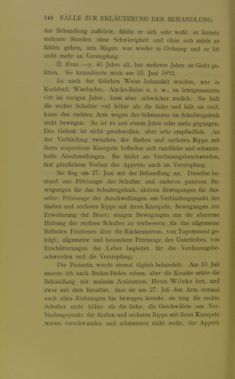 der Behandlung aufhörte, fühlte er sich sehr wohl, er konnte mehrere Stunden ohne Schwierigkeit und ohne sich müde zu fühlen gehen, sein Magen war wieder in Ordnung und er htt nicht mehr an Verstopfung. II. Frau —y, 45 Jahre alt, hat mehrere Jahre an Gicht ge- litten. Sie konsultierte mich am 25. Juni 1892. Ist nach der üblichen Weise behandelt worden, war in Karlsbad, Wiesbaden, Aix-les-Bains u. s. w., im letztgenannten Ort im vorigen Jahre, kam aber schwächer zurück. Sie hält die rechte Schulter viel höher als die linke und hält sie steif; kann den rechten Arm wegen der Schmerzen im Schultergelenk nicht bewegen. So ist es seit einem Jahre oder mehr gegangen. Das Gelenk ist nicht geschwollen, aber sehr empfindlich. An der Verbindung zwischen der fünften und sechsten Rippe mit ihren respectiven Knorpeln befinden sich rundliche und schmerz- hafte Anschwellungen. Sie leidet an Verdauungsbeschwerden, fast gänzlichem Verlust des Appetits auch an Verstopfung. Sie fing am 27. Juni mit der Behandlung an. Dieselbe be- stand aus Petrissage der Schulter und anderen passiven Be- wegungen für das Schultergelenk, aktiven Bewegungen für das- selbe; Petrissage der Anschwellungen am Verbindungspunkt der fünften und sechsten Rippe mit ihren Knorpeln; Bewegungen zur Erweiterung der Brust; einigen Bewegungen um die abnorme Haltung der rechten Schulter zu verbessern; für das allgemeine Befinden Frictionen über die Rückennerven, von Tapotement ge- folgt; allgemeine und besondere Petrissage des Unterleibes, von Erschütterungen der Leber begleitet, für die Verdauungsbe- schwerden und die Verstopfung. Die Patientin wurde einmal täglich behandelt. Am 10. Juü musste ich nach Baden-Baden reisen, aber die Kranke setzte die Behandlung mit meinem Assistenten, Herrn Wilcke fort, und zwar mit dem Resultat, dass sie am 27. JuH den Arm normal nach allen Richtungen hin bewegen konnte, sie trug die rechte Schulter nicht höher als die linke, die Geschwülste am Ver- bindungspunkt der fünften und sechsten Rippe mit ihren Knorpeln waren verschwunden und schmerzten nicht mehr, der Appetit
