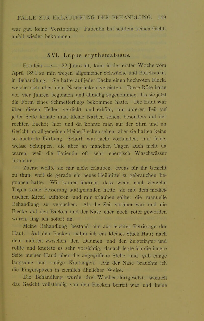 war gut, keine Verstopfung. Patientin hat seitdem keinen Gicht- anfall wieder bekommen. XVL Lupus erythematosus. Fräulein —c—, 22 Jahre alt, kam in der ersten Woche vom April 1890 zu mir, wegen allgemeiner Schwäche und Bleichsucht, in Behandlung. Sie hatte auf jeder Backe einen hochroten Fleck, welche sich über dem Nasenrücken vereinten. Diese Röte hatte vor vier Jahren begonnen und allmälig zugenommen, bis sie jetzt I die Form eines Schmetterhngs bekommen hatte. Die Haut war über diesen Teilen verdickt und erhöht, am unteren Teil auf jeder Seite konnte man kleine Narben sehen, besonders auf der rechten Backe; hier und da konnte man auf der Stirn und im Gesicht im allgemeinen kleine Flecken sehen, aber sie hatten keine so hochrote Färbung, Schorf war nicht vorhanden, nur feine, weisse Schuppen, die aber an manchen Tagen auch nicht da waren, weil die Patientin oft sehr energisch Waschwässer brauchte. Zuerst wollte sie mir nicht erlauben, etwas für ihr Gesicht zu thun, weil sie gerade ein neues Heilmittel zu gebrauchen be- gonnen hatte. Wir kamen überein, dass wenn nach vierzehn Tagen keine Besserung stattgefunden hätte, sie mit dem medici- nischen Mittel aufhören und mir erlauben sollte, die manuelle Behandlung zu versuchen. Als die Zeit vorüber war und die Flecke auf den Backen und der Nase eher noch röter geworden waren, fing ich sofort an. Meine Behandlung bestand nur aus leichter Petrissage der Haut. Auf den Backen nahm ich ein kleines Stück Haut nach dem anderen zwischen den Daumen und den Zeigefinger und rollte und knetete es sehr vorsichtig, danach legte ich die innere Seite meiner Hand über die angegriffene Stelle und gab. einige langsame und ruhige Knetungen. Auf der Nase brauchte ich die Fingerspitzen in ziemlich ähnlicher Weise. Die Behandlung wurde drei Wochen fortgesetzt, wonach das Gesicht vollständig von den Flecken befreit war und keine