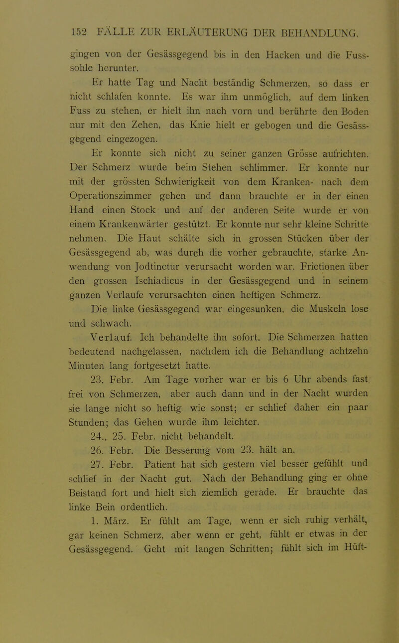 gingen von der Gesässgegend bis in den Hacken und die Fuss- sohle herunter. Er hatte Tag und Nacht beständig Schmerzen, so dass er nicht schlafen konnte. Es war ihm unmöglich, auf dem linken Fuss zu stehen, er hielt ihn nach vorn und berührte den Boden nur mit den Zehen, das Knie hielt er gebogen und die Gesäss- gegend eingezogen. Er konnte sich nicht zu seiner ganzen Grösse aufrichten. Der Schmerz wurde beim Stehen schlimmer. Er konnte nur mit der grössten Schwierigkeit von dem Kranken- nach dem Operationszimmer gehen und dann brauchte er in der einen Hand einen Stock und auf der anderen Seite wurde er von einem Krankenwärter gestützt. Er konnte nur sehr kleine Schritte nehmen. Die Haut schälte sich in grossen Stücken über der Gesässgegend ab, was durch die vorher gebrauchte, starke An- wendung von Jodtinctur verursacht worden war. Frictionen über den grossen Ischiadicus in der Gesässgegend und in seinem ganzen Verlaufe verursachten einen heftigen Schmerz. Die linke Gesässgegend war eingesunken, die Muskeln lose und schwach. Verlauf. Ich behandelte ihn sofort. Die Schmerzen hatten bedeutend nachgelassen, nachdem ich die Behandlung achtzehn Minuten lang fortgesetzt hatte. 23. Febr. Am Tage vorher war er bis 6 Uhr abends fast frei von Schmerzen, aber auch dann und in der Nacht wurden sie lange nicht so heftig wie sonst; er schlief daher ein paar Stunden; das Gehen wurde ihm leichter. 24., 25. Febr. nicht behandelt. 26. Febr. Die Besserung vom 23. hält an. 27. Febr. Patient hat sich gestern viel besser gefühlt und schlief in der Nacht gut. Nach der Behandlung ging er ohne Beistand fort und hielt sich ziemHch gerade. Er brauchte das linke Bein ordentHch. 1. März. Er fühlt am Tage, wenn er sich ruhig verhält, gar keinen Schmerz, aber wenn er geht, fühlt er etwas in der Gesässgegend. Geht mit langen Schritten; fühlt sich im Hüft-