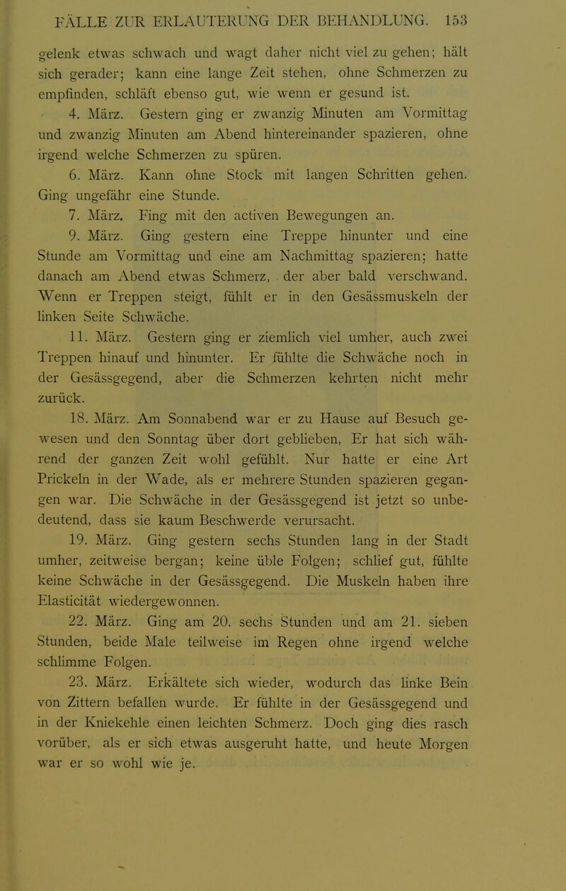 gelenk etwas schwach und wagt daher nicht viel zu gehen; hält sich gerader; kann eine lange Zeit stehen, ohne Schmerzen zu empfinden, schläft ebenso gut, wie wenn er gesund ist. 4. März. Gestern ging er zwanzig Minuten am Vormittag und zwanzig Minuten am Abend hintereinander spazieren, ohne irgend welche Schmerzen zu spüren. 6. März. Kann ohne Stock mit langen Schritten gehen. Ging ungefähr eine Stunde. 7. März. Fing mit den activen Bewegungen an. 9. März. Ging gestern eine Treppe hinunter und eine Stunde am Vormittag und eine am Nachmittag spazieren; hatte danach am Abend etwas Schmerz, der aber bald verschwand. Wenn er Treppen steigt, fühlt er in den Gesässmuskeln der linken Seite Schwäche. 11. März. Gestern ging er ziemlich viel umher, auch zwei Treppen hinauf und hinunter. Er fühlte die Schwäche noch in der Gesässgegend, aber die Schmerzen kehrten nicht mehr zurück. 18. März. Am Sonnabend war er zu Hause auf Besuch ge- wesen und den Sonntag über dort gebheben. Er hat sich wäh- rend der ganzen Zeit wohl gefühlt. Nur hatte er eine Art Prickeln in der Wade, als er mehrere Stunden spazieren gegan- gen war. Die Schwäche in der Gesässgegend ist jetzt so unbe- deutend, dass sie kaum Beschwerde verursacht. 19. März. Ging gestern sechs Stunden lang in der Stadt umher, zeitweise bergan; keine üble Folgen; schHef gut, fühlte keine Schwäche in der Gesässgegend. Die Muskeln haben ihre Elasticität wiedergewonnen. 22. März. Ging am 20. sechs Stunden und am 21. sieben Stunden, beide Male teilweise im Regen ohne irgend welche schHmme Folgen. 23. März. Erkältete sich wieder, wodurch das linke Bein von Zittern befallen wurde. Er fühlte in der Gesässgegend und in der Kniekehle einen leichten Schmerz. Doch ging dies rasch vorüber, als er sich etwas ausgeruht hatte, und heute Morgen war er so wohl wie je.