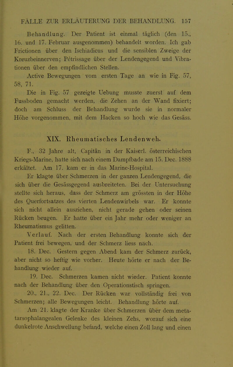 Behandlung. Der Patient ist einmal täglich (den Id., 16. und 17. Februar ausgenommen) behandelt worden. Ich gab Frictionen über den Ischiadicus und die sensiblen Zweige der Kreuzbeinnerven; Petrissage über der Lendengegend und Vibra- tionen über den empfindlichen Stellen. Active Bewegungen vom ersten Tage an wie in Fig. 57, 58, 71. Die in Fig. 57 gezeigte Uebung musste zuerst auf dem Fussboden gemacht werden, die Zehen an der Wand fixiert; doch am Schluss der Behandlung wurde sie in normaler Höhe vorgenommen, mit dem Hacken so hoch wie das Gesäss. XIX. Rheumatisches Lendenweh. F., 32 Jahre alt, Capitän in der Kaiserl. österreichischen Kriegs-Marine, hatte sich nach einem Dampfbade am 15. Dec. 1888 erkältet. Am 17. kam er in das Marine-Hospital. Er klagte über Schmerzen in der ganzen Lendengegend, die sich über die Gesässgegend ausbreiteten. Bei der Untersuchung stellte sich heraus, dass der Schmerz am grössten in der Höhe des Ouerfortsatzes des vierten Lendenwirbels war. Er konnte sich nicht allein ausziehen, nicht gerade gehen oder seinen Rücken beugen. Er hatte über eiii Jahr mehr oder weniger an Rheumatismu.s geHtten. Verlauf. Nach der ersten Behandlung konnte sich der Patient frei bewegen, und der Schmerz Hess nach. 18. Dec. Gestern gegen Abend kam der Schmerz zurück, aber nicht so heftig wie vorher. Heute hörte er nach der Be- handlung wieder auf. 19. Dec. Schmerzen kamen nicht wieder. Patient konnte nach der Behandlung über den Operationstisch springen. 20., 21., 22. Dec. Der Rücken war vollständig frei von Schmerzen; alle Bewegungen leicht. Behandlung hörte auf. Am 21. klagte der Kranke über Schmerzen über dem meta- tarsophalangealen Gelenke des kleinen Zehs, worauf sich eine dunkelrote AnscliM^ellung befand, welche einen Zoll lang und einen