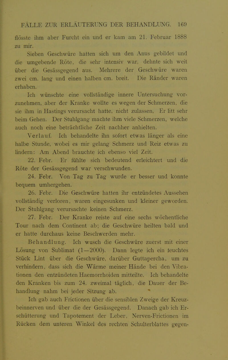 flösste ihm aber Furcht ein und er kam am 21. Februar 1888 zu mir. Sieben Geschwüre hatten sich um den Anus gebildet und die umgebende Röte, die sehr intensiv war, dehnte sich weit über die Gesässgegend aus. Mehrere der Geschwüre waren zwei cm. lang und einen halben cm. breit. Die Ränder w^aren erhaben. Ich wünschte eine vollständige innere Untersuchung vor- zunehmen, , aber der Kranke M^ollte es wegen der Schmerzen, die sie ihm in Hastings verursacht hatte, nicht zulassen, Er litt sehr beim Gehen. Der Stuhlgang machte ihm viele Schmerzen, welche auch noch eine beträchtliche Zeit nachher anhielten. Verlauf. Ich behandelte ihn sofort etwas länger als eine halbe Stunde, wobei es mir gelang Schmerz und Reiz etwas zu lindern: Am Abend brauchte icli ebenso viel Zeit. 22. Febr. Er fühlte sich bedeutend erleichtert und die Röte der Gesässgegend war verschwunden. 24. Febr. Von Tag zu Tag wurde er besser und konnte bequem umhergehen. 26. Febr. Die Geschwüre hatten ihr entzündetes Aussehen vollständig verloren, waren eingesunken und kleiner geworden. Der Stuhlgang verursachte Iceinen Sclimerz. 27. Febr. Der Kranke reiste auf eine sechs wöchentHche Tour nach dem Continent ab; die Geschwüre heilten bald und er hatte durchaus keine Beschwerden mehr. Behandlung. Ich wusch die Geschwüre zuerst mit einer Lösung von Subhmat (1 — 2000). Dann legte ich ein leuchtes Stück Lint über die Geschwüre, darüber Guttapercha, um zu verhindern, dass sich die Wärme meiner Hände bei den Vibra- tionen den entzündeten Haemorrhoiden mitteilte. Ich behandelte den Kranken bis zum 24. zweimal täghch, die Dauer der Be- handhmg nahm bei jeder Sitzung ab. Ich gab auch Frictionen über die sensiblen Zweige der Kreuz- beinners'en und über die der Gesässgegend. Danach gab ich Er- schütterung und Tapotement der Leber, Nerven-Frictionen im Rücken dem unteren Winkel des rechten Schulterblattes gegen-