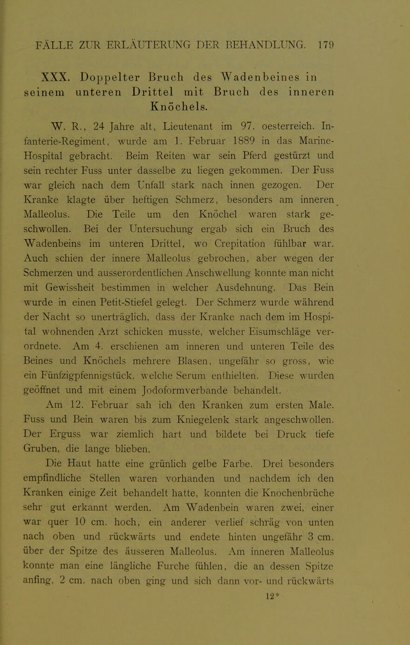 XXX. Doppelter Bruch des Wadenbeines in seinem unteren Drittel mit Bruch des inneren Knöchels. W. R., 24 Jahre alt, Lieutenant im 97. Oesterreich. In- fanterie-Regiment, wurde am L Februar 1889 in das Marine- Hospital gebracht. Beim Reiten war sein Pferd gestürzt und sein rechter Fuss unter dasselbe zu liegen gekommen. Der Fuss war gleich nach dem Unfall stark nach innen gezogen. Der Ivranke klagte über heftigen Schmerz, besonders am inneren Malleolus. Die Teile um den Knöchel waren stark ge- schwollen. Bei der Untersuchung ergab sich ein Bruch des Wadenbeins im unteren Drittel, wo Crepitation fühlbar war. Auch schien der innere Malleolus gebrochen, aber wegen der Schmerzen und ausserordentlichen Anschwellung konnte man nicht mit Gewissheit bestimmen in welcher Ausdehnung. Das Bein wurde in einen Petit-Stiefel gelegt. Der Schmerz wurde während der Nacht so unerträghch, dass der Kranke nach dem im Hospi- tal wohnenden Arzt schicken musste, welcher Eisumschläge ver- ordnete. Am 4. erschienen am inneren und unteren Teile des Beines und Knöchels mehrere Blasen, ungefähr so gross, wie ein Fünfzigpfennigstück, welche Serum enthielten. Diese wurden geöffnet und mit einem Jodoformverbande behandelt. Am 12. Februar sah ich den Kranken zum ersten Male. Fuss und Bein waren bis zum Kniegelenk stark angeschwollen. Der Erguss war ziemhch hart und bildete bei Druck tiefe Gruben, die lange bHeben. Die Haut hatte eine grünlich gelbe Farbe. Drei besonders empfindliche Stellen waren vorhanden und nachdem ich den Kranken einige Zeit behandelt hatte, konnten die Knochenbrüche sehr gut erkannt werden. Am Wadenbein waren zwei, einer war quer 10 cm. hoch, ein anderer verlief schräg von unten nach oben und rückwärts und endete hinten ungefähr 3 cm. über der Spitze des äusseren Malleolus. Am inneren Malleolus konnte man eine längHche Furche fühlen, die an dessen Spitze anfing, 2 cm. nach oben ging und sich dann vor- und rückwärts 12*
