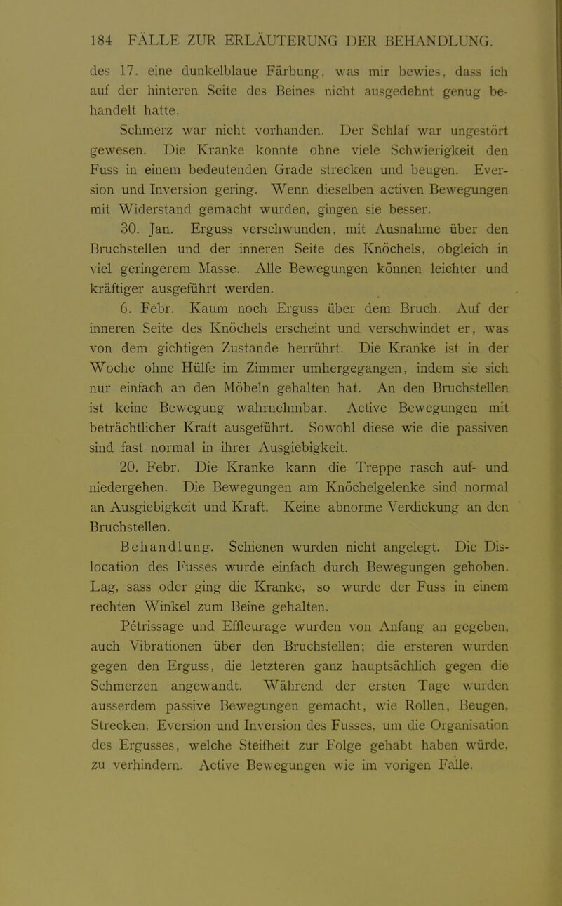 des 17. eine dunkelblaue Färbung, was mir bewies, dass ich auf der hinteren Seite des Beines nicht ausgedehnt genug be- handelt hatte. Schmerz war nicht vorhanden. Der Schlaf war ungestört gewesen. Die Kranke konnte ohne viele Schwierigkeit den Fuss in einem bedeutenden Grade strecken und beugen. Ever- sion und Liversion gering. Wenn dieselben activen Bewegungen mit Widerstand gemacht wurden, gingen sie besser. 30. Jan. Erguss verschwunden, mit Ausnahme über den Bruchstellen und der inneren Seite des Knöchels, obgleich in viel geringerem Masse. Alle Bewegungen können leichter und kräftiger ausgeführt werden. 6. Febr. Kaum noch Erguss über dem Bruch. Auf der inneren Seite des Knöchels erscheint und verschwindet er, was von dem gichtigen Zustande herrührt. Die Kranke ist in der Woche ohne Hülfe im Zimmer umhergegangen, indem sie sich nur einfach an den Möbeln gehalten hat. An den Bruchstellen ist keine Bewegung wahrnehmbar. Active Bewegungen mit beträchtlicher Kraft ausgeführt. Sowohl diese wie die passiven sind fast normal in ihrer Ausgiebigkeit. 20. Febr. Die Kranke kann die Treppe rasch auf- und niedergehen. Die Bewegungen am Knöchelgelenke sind normal an Ausgiebigkeit und Kraft. Keine abnorme Verdickung an den Bruchstellen. Behandlung. Schienen wurden nicht angelegt. Die Dis- location des Fusses wurde einfach durch Bewegungen gehoben. Lag, sass oder ging die Kranke, so wurde der Fuss in einem rechten Winkel zum Beine gehalten. Petrissage und Efflem-age wurden von Anfang an gegeben, auch Vibrationen über den Bruchstellen; die ersteren wurden gegen den Erguss, die letzteren ganz hauptsächlich gegen die Schmerzen angewandt. Während der ersten Tage wurden ausserdem passive Bewegungen gemacht, wie Rollen, Beugen, Strecken, Eversion und Inversion des Fusses, um die Organisation des Ergusses, welche Steifheit zur Folge gehabt haben würde, zu verhindern. Active Bewegungen wie im vorigen Falle.
