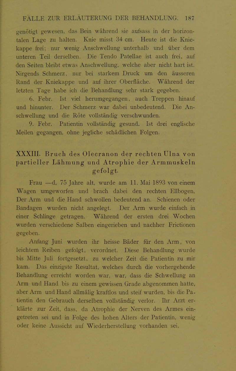 penötiot gewesen, das Bein während sie aufsass in der horizon- talen Lage zu halten. Knie misst 34 cm. Heute ist die Knie- kappe frei; nur wenig AnschweUung unterhalb und über dem unteren Teil derselben. Die Tendo Patellae ist auch frei, auf den Seiten bleibt etwas Anschwellung, welche aber nicht hart ist. Nirgends Schmerz, nur bei starkem Druck um den äusseren Rand der Kniekappe und auf ihrer Oberfläche. Während der letzten Tage habe ich die Behandlung sehr stark gegeben. 6. Febr. Ist viel herumgegangen, auch Treppen hinauf und hinunter. Der Schmerz war dabei unbedeutend. Die An- schwellung und die Röte vollständig verschwunden. 9. Febr. Patientin vollständig gesund. Ist drei englische Meilen gegangen, ohne jeghche schädUchen Folgen. XXXIII. Bruch des Olecranon der rechten Ulna von partieller Lähmung und Atrophie der Armmuskeln gefolgt. Frau —d, 75 Jahre alt, wurde am 11. Mai 1893 von einem Wagen umgeworfen und brach dabei den rechten Ellbogen, Der Arm und die Hand schwollen bedeutend an. Schienen oder Bandagen wurden nicht angelegt. Der Arm wurde einfach in einer SchUnge getragen. Während der ersten drei Wochen wurden verschiedene Salben eingerieben und nachher Frictionen gegeben. Anfang Juni wurden ihr heisse Bäder für den Arm, von leichtem Reiben gefolgt, verordnet. Diese Behandlung wurde bis Mitte JuH fortgesetzt, zu welcher Zeit die Patientin zu mir kam. Das einzigste Resultat, welches durch die vorhergehende Behandlung erreicht worden war, war, dass die Schwellung an Arm und Hand bis zu einem gewissen Grade abgenommen hatte, aber Arm und Hand allmälig kraftlos und steif wurden, bis die Pa- tientin den Gebrauch derselben voüständig verlor. Ihr Arzt er- klärte zur Zeit, dass, da Atrophie der Nerven des Armes ein- getreten sei und in Folge des hohen Alters der Patientin, M^enig oder keine Aussicht auf Wiederherstellung vorhanden sei.