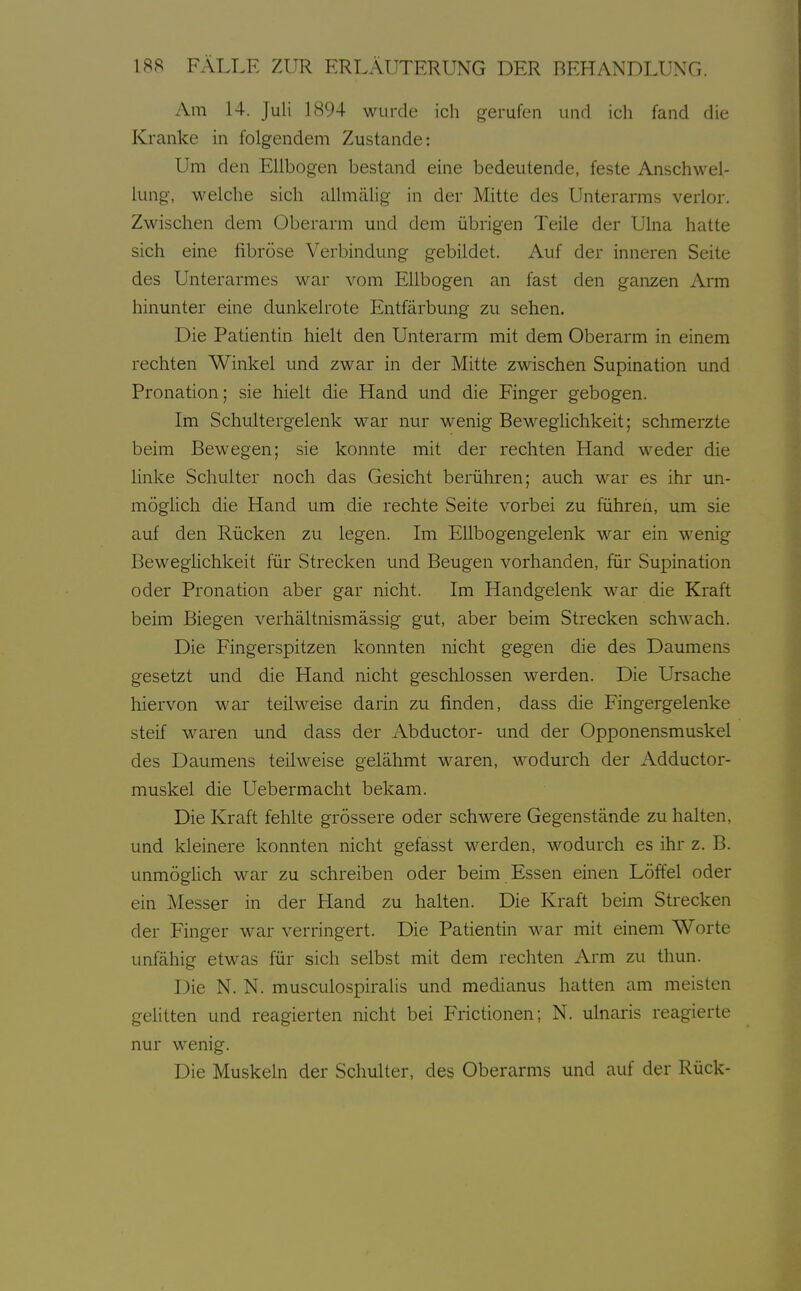 Am 14. Juli 1894 wurde ich gerufen und ich fand die Kranke in folgendem Zustande: Um den Ellbogen bestand eine bedeutende, feste Anschwel- lung, welche sich allmälig in der Mitte des Unterarms verlor. Zwischen dem Oberarm und dem übrigen Teile der Ulna hatte sich eine fibröse Verbindung gebildet. Auf der inneren Seite des Unterarmes war vom Ellbogen an fast den ganzen Arm hinunter eine dunkelrote Entfärbung zu sehen. Die Patientin hielt den Unterarm mit dem Oberarm in einem rechten Winkel und zwar in der Mitte zwischen Supination und Pronation; sie hielt die Hand und die Finger gebogen. Im Schultergelenk war nur wenig Beweglichkeit; schmerzte beim Bewegen; sie konnte mit der rechten Hand weder die linke Schulter noch das Gesicht berühren; auch war es ihr un- möglich die Hand um die rechte Seite vorbei zu führeii, um sie auf den Rücken zu legen. Im EUbogengelenk war ein wenig Beweglichkeit für Strecken und Beugen vorhanden, für Supination oder Pronation aber gar nicht. Im Handgelenk war die Kraft beim Biegen verhältnismässig gut, aber beim Strecken schwach. Die Fingerspitzen konnten nicht gegen die des Daumens gesetzt und die Hand nicht geschlossen werden. Die Ursache hiervon war teilweise darin zu finden, dass die Fingergelenke steif waren und dass der Abductor- und der Opponensmuskel des Daumens teilweise gelähmt waren, wodurch der Adductor- muskel die Uebermacht bekam. Die Kraft fehlte grössere oder schwere Gegenstände zu halten, und kleinere konnten nicht gefasst werden, wodurch es ihr z. B. unmöglich war zu schreiben oder beim Essen einen Löffel oder ein Messer in der Hand zu halten. Die Kraft beim Strecken der Finger war verringert. Die Patientin war mit einem Worte unfähig etwas für sich selbst mit dem rechten Arm zu thun. Die N. N. musculospiralis und medianus hatten am meisten gelitten und reagierten nicht bei Frictionen; N. ulnaris reagierte nur wenig. Die Muskeln der Schulter, des Oberarms und auf der Rück-