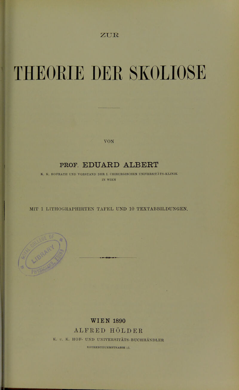 ZUR THEOEIE DEE SKOLIOSE VON PROF. EDUARD ALBERT K. K. HOFRÄTII UND VORSTAND DEK I. CHIRURGISCHEN UNIVERSITÄTS-KLINIK ra WIEN MIT 1 LITHOGRAPHIRTEN TAFEL UND 10 TEXTABBILDUNGEN. WIEN 1890 ALFKED HOLDER K. V. K. HOF- UND UNIVERSITÄTS-BUCHHÄNDLER ROTHENTIIURMSTKASSB 15.