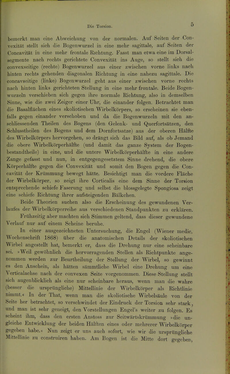 bemerkt man eine Abweichung von der normalen. Auf Seiten der Con- rexitüt stellt sich die Bogenwurzel in eine mehr sagittale, auf Seiten der Concavität in eine mehr frontale Richtung. Fasst man etwa eine im Dorsal- segmente nach rechts gerichtete Convexität ins Auge, so stellt sich die convexseitige (rechte) Bogenwurzel aus einer zwischen vorne links nach hinten rechts gehenden diagonalen Richtung in eine nahezu sagittale. Die concavseitige (linke) Bogenwurzel geht aus einer zwischen vorne rechts nach hinten links gerichteten Stellung in eine mehr frontale. Beide Bogen- warzeln verschieben sich gegen ihre normale Richtung, also in demselben Sinne, wie die zwei Zeiger einer Uhr, die einander folgen. Betrachtet man die Basalflächen eines skoliotischen Wirbelkörpers, so erscheinen sie eben- falls gegen einander verschoben und da die Bogenwurzeln mit den an- schliessenden Theilen des Bogens (den Gelenk- und Querfortsätzen, den Schlusstheilen des Bogens und dem Dornfortsatze) aus der oberen Hälfte des Wirbelkörpers hervorgehen, so drängt sich das Bild aufj als ob Jemand die obere Wirbelkörperhälfte (und damit das ganze System der Bogen- bestandtheile) in eine, und die untere Wirbelkörperhälfte in eine andere Zange gefasst und nun, in entgegengesetztem Sinne drehend, die obere Körperhälfte gegen die Convexität und somit den Bogen gegen die Con- cavität der Krümmung bewegt hätte. Besichtigt man die vordere Fläche der Wirbelkörper, so zeigt ihre Corticalis eine dem Sinne der Torsion entsprechende schiefe Faserung und selbst die blossgelegte Spongiosa zeigt eine schiefe Richtung ihrer aufsteigenden Bälkchen. Beide Theorien suchen also die Erscheinung des gewundenen. Ver- laufes der Wirbelkörperreihe aus verschiedenen Standpunkten zu erklären. Frühzeitig aber machten sich Stimmen geltend, dass dieser gewundene Verlauf nur auf einem Scheine beruhe. In einer ausgezeichneten Untersuchung, die Engel (Wiener medic. Wochenschrift 1868) über die anatomischen Details der skoliotischen Wirbel angestellt hat, bemerkt er, dass die Drehung nur eine scheinbare sei. »Weil gewöhnlich die hervorragenden Stellen als Richtpunkte ange- nommen werden zur Beurtheilung der Stellung der Wirbel, so gewinnt es den Anschein, als hätten sämmthche Wirbel eine Drehung um eine Verticalachse nach der convexen Seite vorgenommen. Diese Stellung stellt sich augenblicklich als eine nur scheinbare heraus, wenn man die wahre (besser die ursprüngliche) Mittellinie der Wirbelkörper als Richtlinie nimmt.« In der That, wenn man die skoliotische Wirbelsäule von der Seite her betrachtet, so verschwindet der Eindruck der Torsion sehr stark, und man ist sehr geneigt, den Vorstellungen Engel's weiter zu folgen. Es scheint ihm, dass den ersten Anstoss zur Seitwärtskrümmung »die un- gleiche Entwicklung der beiden Hälften eines oder mehrerer Wirbelkörper gegeben habe.« Nun zeigt er uns auch sofort, wie wir die ursprüngliche Mittellinie zu construiren haben. Am Bogen ist die Mitte dort gegeben.