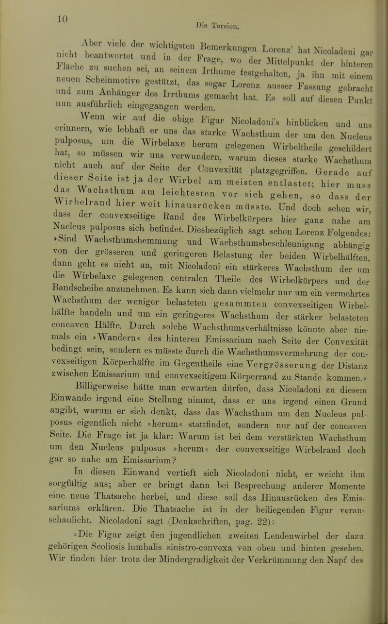 Die Torsion. „icl,t h! . ! ,  7''''«^'» B^™«-kunge„ Loren.' hat Nieoladoni »av mc^ beantwortet und ,„ der Frage, wo der Mittelpunkt der l,in e^en Fluehe zu suehen se,, an seinem Irthume festgehalten ja ihn mi e nem neuen Sche.nmo.vo gestützt, da, sogar Lorent ausser Fassung l a n .um Anhänger des Irrthun« gemaeht hat. Es soll auf difsef Pu, nun ausführlich eingegangen werden. Wenn wir auf die obige Figur Nicoladoni's hinblieken und uns erinnern, wie leMaft er uns das starke Waehsthum der um den Nucleu pu posus, um die Wirbelaxe herum gelegenen Wirbeltheile geschildt-'t hat so müssen wir uns verwundern, warum dieses starke Waehsthum nicht auch auf der beite der ConvexitUt platzgegriffen. Gerade auf dieser Seite ist ja der Wirbel am meisten entlastet; hier muss das Wachsthum am leichtesten vor sich gehen, so dass der Wirbelrand hier weit hinausrücken müsste. Und doch sehen wir dass der convexseitige Rand des Wirbelkörpers hier ganz nahe am Nucleus pulposus sich befindet. Diesbezüglich sagt schon Lorenz Folgendes • >bind Wachsthumshemmung und Wachsthumsbeschleunigung abhängig von der grösseren und geringeren Belastung der beiden Wirbelhälften dann geht es nicht an, mit Nieoladoni ein stärkeres Wachsthum der um die Wirbelaxe gelegenen centralen Theile des Wirbelkörpers und der Bandscheibe anzunehmen. Es kann sich dann vielmehr nur um ein vermehrtes Wachsthum der weniger belasteten gesammten convexseitigen Wirbel- hälfte handeln und um ein geringeres Wachsthum der stärker belasteten concaven Hälfte. Durch solche Wachsthumsverhältnisse könnte aber nie- mals ein .Wandern« des hinteren Emissarium nach Seite der Convexität bedingt sein, sondern es müsste durch die Wachsthumsvermehrung der con- vexseitigen Körperhälfte im Gegentheile eine Vergrösserung der Distanz zwischen Emissarium und convexseitigem Körperrand zu Stande kommen.* Billigerweise hätte man erwarten dürfen, dass Nieoladoni zu diesem Einwände irgend eine Stellung nimmt, dass er uns irgend einen Grund angibt, warum er sich denkt, dass das Wachsthum um den Nucleus pul- posus eigentlich nicht »herum« stattfindet, sondern nur auf der concaven Seite. Die Frage ist ja klar: Warum ist bei dem verstärkten Wachsthum um den Nucleus pulposus »herum« der convexseitige Wirbelrand doch gar so nahe am Emissarium? In diesen Einwand vertieft sich Nieoladoni nicht, er weicht ihm sorgfältig aus; aber er bringt dann bei Besprechung anderer Momente eine neue Thatsache herbei, und diese soll das Hinausrücken des Emis- sariums erklären. Die Thatsache ist in der beiliegenden Figur veran- schaulicht. Nieoladoni sagt (Denkschriften, pag. 22): »Die Figur zeigt den jugendlichen zweiten Lendenwirbel der dazu gehörigen Scoliosis lumbalis sinistro-convexa von oben und hinten gesehen. Wir finden hier trotz der Mindergradigkeit der Verkrümmung den Napf des