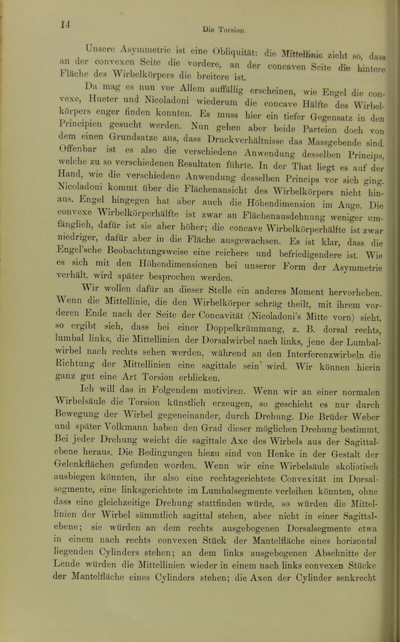 Die Torsion. Unsere Asymmetrie ist eine Obliquität: die Mittellinie .ieht so dass an der convexen Seite die vordere, an der eonoaven Seite die hintere Fläche des Wirbelkürpers die breitere ist. Da mag es nun vor Allem auffilliig' erscheinen, wie Engel die eon- vexe, Hueter und Nicoladoni wiederum die concave Hälfte des Wirbel- körpers enger finden konnten. Es muss hier ein tiefer Gegensatz in d.n Principien gesucht werden. Nun gehen aber beide Parteien doch von dem einen Grundsatze aus, dass Druckverhaltnisse das Massgebende sind Offenbar ist es also die verschiedene Anwendung desselben Principe welche zu so verschiedenen Resultaten führte. In der That liegt es auf der Hand, wie die verschiedene Anwendung desselben Princips vor sich ging Nicoladoni kommt über die Flächenansicht des Wirbelkörpers nicht hin- aus. Engel hingegen hat aber auch die Höhendimension im Auge Die convexe Wirbelkörperhälfte ist zwar an Flächenausdehnung weniger um- fänglich, dafür ist sie aber höher; die concave Wirbelkörperhälfte ist zwar niedriger, dafür aber in die Fläche ausgewachsen. Es ist klar, dass die Engel'sche Beobachtungsweise eine reichere und befriedigendere ist. Wie es sich mit den Höhendimensionen bei unserer Form der Asymmetrie verhält, wird später besprochen werden. Wir wollen dafür an dieser Stelle ein anderes Moment hervorheben. Wenn die Mittellinie, die den Wirbelkörper schräg theilt, mit ihrem vor- deren Ende nach der Seite der Concavität (Nicoladoni's Mitte vorn) sieht, so ergibt sich, dass bei einer Doppelkrümmung, z. B. dorsal rechts, lumbal links, die Mittellinien der Dorsalwirbel nach links, jene der Lumbal- wh'bel nach rechts sehen werden, während an den Interferenzwirbeln die Richtung der Mittellinien eine sagittale sein' wird. Wir können hierin ganz gut eine Art Torsion erblicken. Ich will das in Folgendem motiviren. Wenn wir an einer normalen Wirbelsäule die Torsion künstlich erzeugen, so geschieht es nur durch Bewegung der Wirbel gegeneinander, durch Drehung. Die Brüder Weber und später Volkmann haben den Grad dieser möglichen Drehung bestimmt. Bei jeder Drehung weicht die sagittale Axe des Wirbels aus der Sagittal- ebene heraus. Die Bedingungen hiezu sind von Henke in der Gestalt der Gelenkflächen gefunden worden. Wenn wir eine Wirbelsäule skoliotisch ausbiegen könnten, ihr also eine rechtsgerichtete Convexität im Dorsal- segmente, eine linksgerichtete im Lumbaisegmente verleihen könnten, ohne dass eine gleichzeitige Drehung stattfinden würde, so würden die Mittel- Hnien der Wirbel sämmtlich sagittal stehen, aber nicht in einer Sagittal- ebene; sie würden an dem rechts ausgebogenen Dorsalsegmente etwa in einem nach rechts convexen Stück der Mantelfläche eines horizontal hegenden Cyhnders stehen; an dem links ausgebogenen Abschnitte der Lende würden die Mittellinien wieder in einem nach Hnks convexen Stücke der Mantelfläche eines Cylinders stehen; die Axen der Cyhnder senkrecht