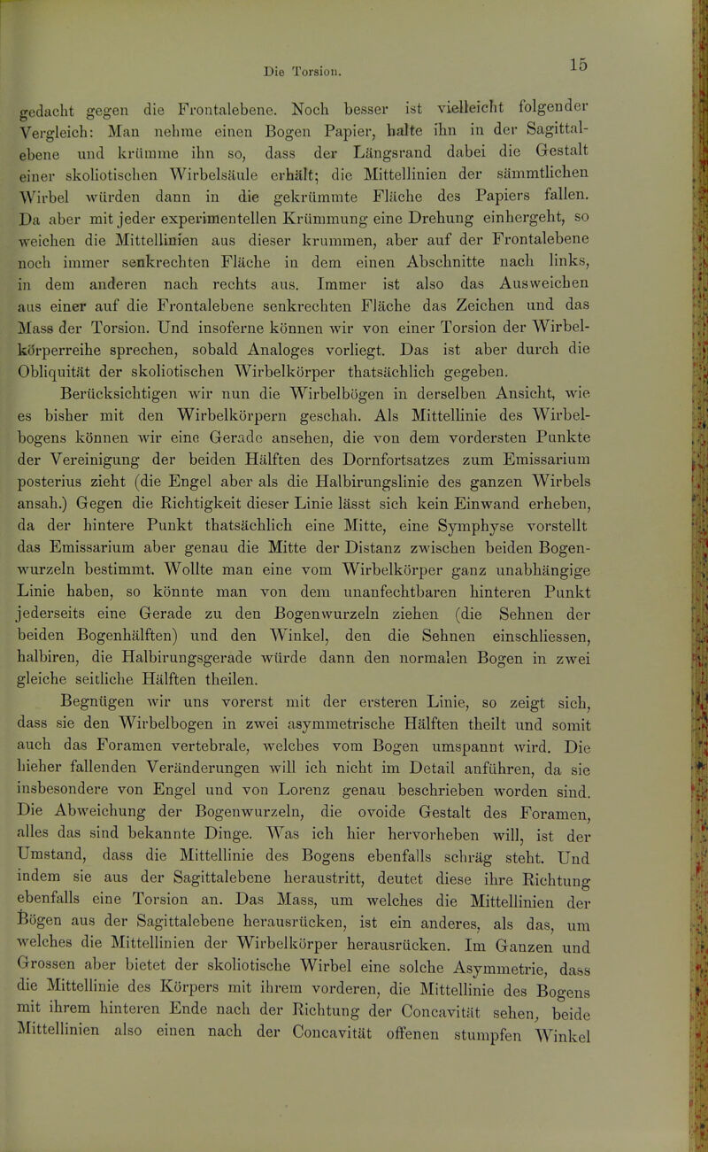 gedacht gegen die Frontalebene. Noch besser ist vielleicht folgender Vergleich: Man nehme einen Bogen Papier, halte ihn in der Sagittal- ebene und krümme ihn so, dass der Längsrand dabei die Grestalt einer skoHotischen Wirbelsäule erhält; die Mittellinien der sämmthchen Wirbel würden dann in die gekrümmte Flüche des Papiers fallen. Da aber mit jeder experimentellen Krümmung eine Drehung einhergeht, so weichen die Mittellinien aus dieser krummen, aber auf der Frontalebene noch immer senkrechten Fläche in dem einen Abschnitte nach links, in dem anderen nach rechts aus. Immer ist also das Ausweichen aus einer auf die Frontalebene senkrechten Fläche das Zeichen und das Mass der Torsion. Und insoferne können wir von einer Torsion der Wirbel- korperreihe sprechen, sobald Analoges vorliegt. Das ist aber durch die Obliquität der skoHotischen Wirbelkörper thatsächlich gegeben. Berücksichtigen wir nun die Wirbelbögen in derselben Ansicht, wie es bisher mit den Wirbelkörpern geschah. Als Mittellinie des Wirbel- bogens können wir eine Gerado ansehen, die von dem vordersten Punkte der Vereinigung der beiden Hälften des Dornfortsatzes zum Emissarium posterius zieht (die Engel aber als die Halbirungslinie des ganzen Wirbels ansah.) Gegen die Richtigkeit dieser Linie lässt sich kein Einwand erheben, da der hintere Punkt thatsächlich eine Mitte, eine Symphyse vorstellt das Emissarium aber genau die Mitte der Distanz zwischen beiden Bogen- wurzeln bestimmt. Wollte man eine vom Wirbelkörper ganz unabhängige Linie haben, so könnte man von dem unanfechtbaren hinteren Punkt jederseits eine Gerade zu den Bogen wurzeln ziehen (die Sehnen der beiden Bogenhälften) und den Winkel, den die Sehnen einschliessen, halbiren, die Halbirungsgerade würde dann den normalen Bogen in zwei gleiche seitliche Hälften theilen. Begnügen Avir uns vorerst mit der ersteren Linie, so zeigt sich, dass sie den Wirbelbogen in zwei asymmetrische Hälften theilt und somit auch das Foramen vertebrale, welches vom Bogen umspannt wird. Die hieher fallenden Veränderungen will ich nicht im Detail anführen, da sie insbesondere von Engel und von Lorenz genau beschrieben worden sind. Die Abweichung der Bogenwurzeln, die ovoide Gestalt des Foramen, alles das sind bekannte Dinge. Was ich hier hervorheben will, ist der Umstand, dass die Mittellinie des Bogens ebenfalls schräg steht. Und indem sie aus der Sagittalebene heraustritt, deutet diese ihre Richtung ebenfalls eine Torsion an. Das Mass, um welches die Mittellinien der Bögen aus der Sagittalebene herausrücken, ist ein anderes, als das, um welches die Mittellinien der Wirbelkörper herausrücken. Im Ganzen und Grossen aber bietet der skoliotische Wirbel eine solche Asymmetrie, dass die Mittellinie des Körpers mit ihrem vorderen, die Mittellinie des Bogens mit ihrem hinteren Ende nach der Richtung der Concavität sehen, beide Mittellinien also einen nach der Concavität offenen stumpfen Winkel