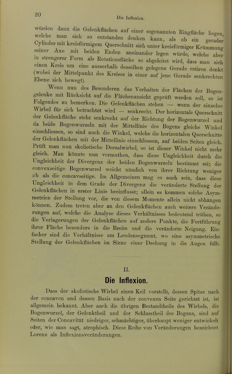 Die Inflexion. wurden dann die Gelenkflächen auf einer »„genannten RingflSehe liegen weehe man s.el, so entstanden denken kann, als ob ein gertler' Cyhnder mit kreiafOrmigem Querselmitt eich unter kreisförmiger Krümmung semer Axe mit beiden Enden aneinander legen würde, welche aber .n strengerer Form als Rotationsfläche so abgeleitet wird, dass man siel, emen Kreis um eine ausserhalb desselben gelegene Gerade rotiren denkt (wöbe, der Mittelpunkt des Kreises io einer auf jene Gerade senkrechten Jilbene sich bewegt). Wenn nun des Besonderen das Verhalten der Flächen der Bogen- gelenke mit Rücksicht auf die Flächenansicht geprüft werden soll so ist Folgendes zu bemerken. Die Gelenkflächen stehen — wenn der einzelne Wirbel für sich betrachtet wird - senkrecht. Der horizontale Querschnitt der Gelenkdäche steht senkrecht auf der Richtung der Bogenwurzel und da beide Bogenwurzeln mit der Mittellinie des Bogens gleiche Winkel einschliessen, so sind auch die Winkel, welche die horizontalen Querschnitte der Gelenkflächen mit der Mittellinie einschliessen, auf beiden Seiten gleich. Prüft man nun skoliotische Dorsalwirbel, so ist dieser Winkel nicht mehr gleich. Man könnte nun vermuthen, dass diese Ungleichheit durch die Ungleichheit der Divergenz der beiden Bogenwurzeln bestimmt sei; die convexseitige Bogenwurzel weicht nämhch von ihrer Richtung weniger ab als die concavseitige. Im Allgemeinen mag es auch sein, dass diese Ungleichheit in dem Grade der Divergenz die veränderte Stellung der Gelenkflächen in erster Linie beeinflusst; allein es kommen solche Asym- metrien der Stellung vor, die von diesem Momente allein nicht abhängen können. Zudem treten aber an den Gelenkflächen auch weitere Verände- rungen auf, welche die Analyse dieses Verhältnisses bedeutend trüben, so die Verlagerungen der Gelenkflächen auf andere Punkte, die Fortführung ihrer Fläche besonders in die Breite und die veränderte Neigung. Ein- facher sind die Verhältnisse am Leudensegment, avo eine asymmetrische Stellung der Gelenkflächen im Sinne einer Drehung in die Augen fällt. II. Die Inflexion. Dass der skoliotische Wirbel einen Keil vorstellt, dessen Spitze nach der concaven und dessen Basis nach der convexen Seite gerichtet ist, ist allgemein bekannt. Aber auch die übrigen Bestandtheile des Wirbels, die Bogenwurzel, der Gelenktheil und der Schlusstheil des Bogens, sind auf Seiten der Concavität niedriger, schmächtiger, überhaupt weniger entwickelt oder, wie man sagt, atrophisch. Diese Reihe von Veränderungen bezeichnet Lorenz als Inflexionsvcränderungen.