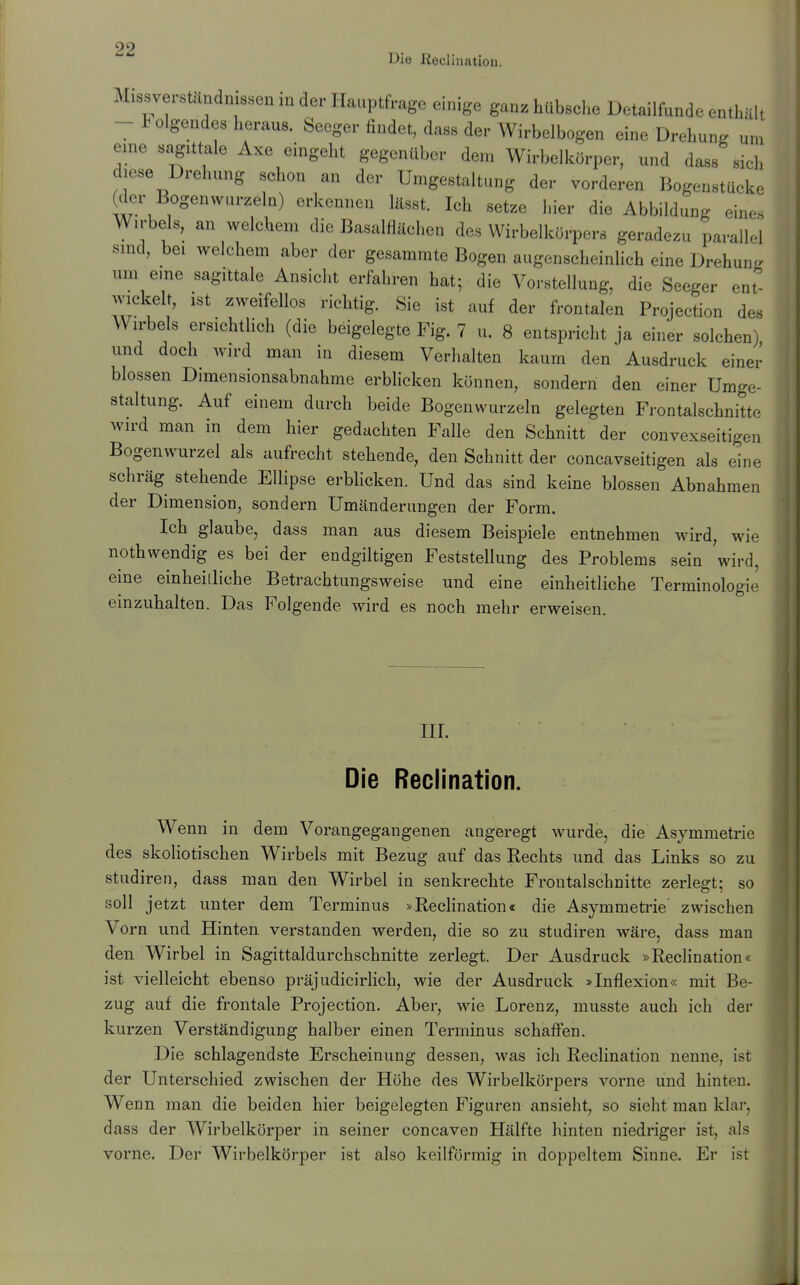 Die Reclination. Missverstäudmssen in der Hauptfrage einige ganz hübsehe Detailfunde enthält - 1 Olgendes heraus. Seeger findet, dass der Wirbelbogen eine Drehung um eme sagittale Axe eingeht gegenüber dem Wirbelkörper, und dass sich diese Drehung schon an der Umgestaltung der vorderen Bogenstücke (der Bogenwurzeln) erkennen lässt. Ich setze hier die Abbildung eines Wirbels, an welchem die Basalflächen des Wirbelkörpers geradezu parallel smd, bei welchem aber der gesammte Bogen augenscheinlich eine Drehung um eine sagittale Ansicht erfahren hat; die Vorstellung, die Seeger ent- wickelt, ist zweifellos richtig. Sie ist auf der frontalen Projection des Wirbels ersichthch (die beigelegte Fig. 7 u. 8 entspricht ja einer solchen) und doch Avird man in diesem Verhalten kaum den Ausdruck einer blossen Dimensionsabnahme erblicken können, sondern den einer Umge- staltung. Auf einem durch beide Bogenwurzeln gelegten Frontalschnitte wird man in dem hier gedachten Falle den Schnitt der convexseitigen Bogenwurzel als aufrecht stehende, den Schnitt der concavseitigen als eine schräg stehende Ellipse erbhcken. Und das sind keine blossen Abnahmen der Dimension, sondern Umänderungen der Form. Ich glaube, dass man aus diesem Beispiele entnehmen wird, wie nothwendig es bei der endgiltigen Feststellung des Problems sein wird, eine einheitliche Betrachtungsweise und eine einheitliche Terminologie einzuhalten. Das Folgende wird es noch mehr erweisen. III. Die Reclination. Wenn in dem Vorangegangenen angeregt wurde, die Asymmetrie des skoliotischen Wirbels mit Bezug auf das Rechts und das Links so zu studiren, dass man den Wirbel in senkrechte Frontalschnitte zerlegt; so soll jetzt unter dem Terminus »Reclination« die Asymmeti'ie' zwischen Vorn und Hinten verstanden werden, die so zu studiren wäre, dass man den Wirbel in Sagittaldurchschnitte zerlegt. Der Ausdruck »Reclination« ist vielleicht ebenso präjudicirlich, wie der Ausdruck »Inflexion« mit Be- zug auf die frontale Projection. Aber, wie Lorenz, musste auch ich der kurzen Verständigung halber einen Terminus schaffen. Die schlagendste Erscheinung dessen, was ich Reclination nenne, ist der Unterschied zwischen der Höhe des Wirbelkörpers vorne und hinten. Wenn man die beiden hier beigelegten Figuren ansieht, so sieht man klar, dass der Wirbelkörper in seiner concaven Hälfte hinten niedriger ist, als vorne. Der Wirbelkörper ist also keilförmig in doppeltem Sinne. Er ist
