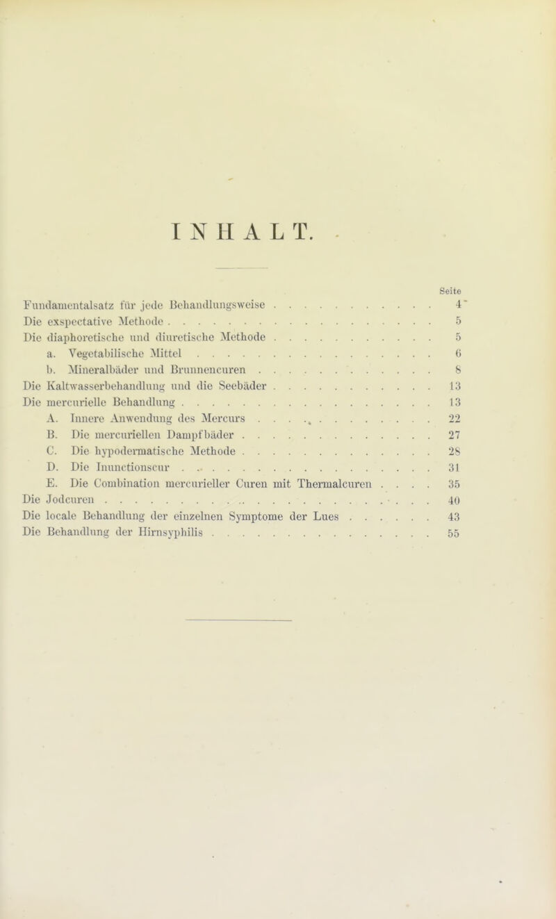 INHALT. Seite Fundamentalsatz für jede Behandlungsweise 4 Die exspectative Methode 5 Die diaphoretische und diuretische Methode 5 a. Vegetabilische Mittel <> b. Mineralbäder und Brunnencuren S Die Kaltwasserbehandlung und die Seebäder 13 Die mercurielle Behandlung 13 A. Innere Anwendung des Mercurs . . . 22 B. Die mercuriellen Dampfbäder 27 C. Die hypodermatisehe Methode 2s D. Die Inunctionscur 31 E. Die Combination mercurieller Curen mit Thermalcuren .... 35 Die Jodcuren 40 Die locale Behandlung der einzelnen Symptome der Lues 43 Die Behandlung der Hirnsyphilis 55