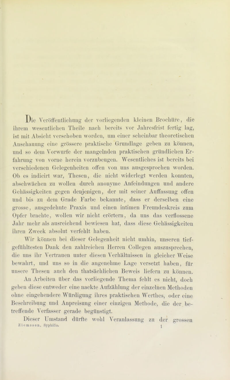 Die Veröffentlichung der vorliegenden kleinen Brochüre, die ihrem wesentlichen Theile nach bereits vor Jahresfrist fertig- lag, ist mit Absicht verschoben worden, um einer scheinbar theoretischen Anschauung eine grössere praktische Grundlage geben zu können, und so dem Vorwurfe der mangelnden praktischen gründlichen Er- fahrung von vorne herein vorzubeugen. Wesentliches ist bereits bei verschiedenen Gelegenheiten offen von uns ausgesprochen worden. Ob es indicirt war, Thesen, die nicht widerlegt werden konnten, abschwächen zu wollen durch anonyme Anfeindungen und andere Gehässigkeiten gegen denjenigen, der mit seiner Auffassung offen und bis zu dem Grade Farbe bekannte, dass er derselben eine grosse, ausgedehnte Praxis und einen intimen Freundeskreis zum Opfer brachte, wollen wir nicht erörtern, da uns das verflossene Jahr mehr als ausreichend bewiesen hat, dass diese Gehässigkeiten ihren Zweck absolut verfehlt haben. Wir können bei dieser Gelegenheit nicht umhin, unseren tief- gefühltesten Dank den zahlreichen Herren Collegen auszusprechen, die uns ihr Vertrauen unter diesen Verhältnissen in gleicher Weise bewahrt, und uns so in die angenehme Lage versetzt haben, für unsere Thesen auch den thatsächlichen Beweis liefern zu können. An Arbeiten über das vorliegende Thema fehlt es nicht, doch geben diese entweder eine nackte Aufzählung der einzelnen Methoden ohne eingehendere Würdigung ihres praktischen Wertlies, oder eine Beschreibung und Anpreisung einer einzigen Methode, die der be- treffende Verfasser gerade begünstigt. Dieser Umstand dürfte wohl Veranlassung zu der grossen