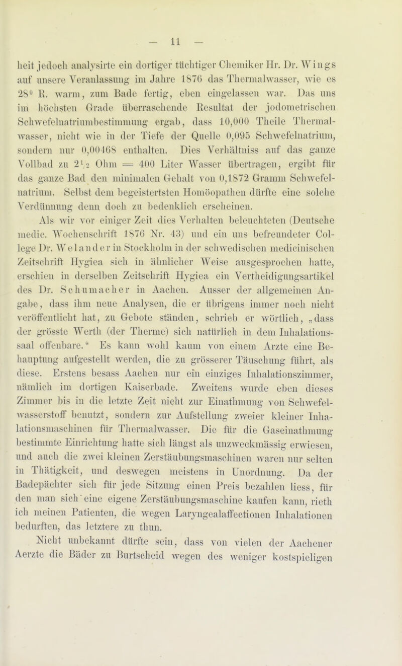 heit jedoch aaalysirte ein dortiger tüchtiger Chemiker Hr. Dr. Wings auf unsere Veranlassung im Jahre 1S7(> das Thermalwasser, wie es 28° R. warm, zum Bade fertig, eben eingelassen war. Das uns im höchsten Grade überraschende Resultat der j odometrischen Sohwefelnatriumbestimmung ergab, dass 10,000 Theile Thermal- wasser, nicht wie in der Tiefe der Quelle 0,095 Schwefelnatrium, sondern nur 0,00468 enthalten. Dies Verhältniss auf das ganze Vollbad zu 2[-i Ohm = 400 Liter Wasser übertragen, ergibt für das ganze Bad den minimalen Gehalt von 0,187*2 Gramm Schwefel- natrium. Selbst dem begeistertsten Homöopathen dürfte eine solche Verdünnung denn doch zu bedenklich erscheinen. Als wir v<»r einiger Zeit dies Verhalten beleuchteten (Deutsche medic. Wochenschrift 1876 Nr. 43) und ein uns befreundeter Col- lege Dr. Welander in Stockholm in der schwedischen medicinischen Zeitschrift Hygiea sich in ähnlicher Weise ausgesprochen hatte, erschien in derselben Zeitschrift Hygiea ein Vertheidigungsartikel des Dr. Schumacher in Aachen. Ausser der allgemeinen An- gabe, dass ihm neue Analysen, die er übrigens immer noch nicht veröffentlicht hat, zu Gebote ständen, schrieb er wörtlich, „dass der grösste Werth (der Therme) sich natürlich in dem Inhalations- saal offenbare. Es kann wohl kaum von einein Arzte eine Be- hauptung aufgestellt werden, die zu grösserer Täuschung führt, als diese. Erstens besass Aachen nur ein einziges Inhalationszimmer, nämlich im dortigen Kaiserbade, Zweitens wurde eben dieses Zimmer bis in die letzte Zeit nicht zur Einathmung von Schwefel- wasserstoff benutzt, sondern zur Aufstellung zweier kleiner Inha- lationsmaschinen für Thermalwasser. Die für die Gaseinathmmm- bestimmte Einrichtung hatte sich längst als unzweckmässig erwiesen, und auch die zwei kleinen Zerstäubungsmaschinen waren nur selten in Thätigkeit, und deswegen meistens in Unordnung. Da der Badepäehter sich für jede Sitzung einen Preis bezahlen liess, für den man sich eine eigene Zerstäubungsmaschine kaufen kann, rieth ich meinen Patienten, die wegen Laryngealaffectionen Inhalationen bedurften, das letztere zu thun. Nicht unbekannt dürfte sein, dass von vielen der Aachener Aerzte die Bäder zu Burtscheid wegen des weniger kostspieligen