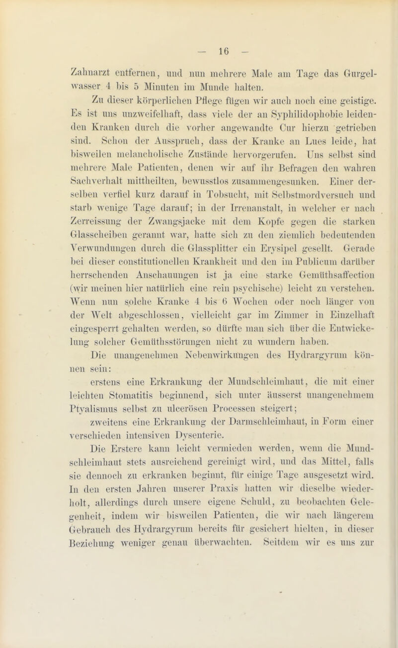 Zahnarzt entfernen, und nun mehrere Male am Tage das G-urgel- wasser 4 bis 5 Minuten im Munde halten. Zu dieser körperlichen Pflege rügen wir auch noch eine geistige. Ks ist uns unzweifelhaft, dass viele der an Syphilidophobie leiden- den Kranken durch die vorher angewandte Cur hierzu getrieben sind. Schon der Ausspruch, dass der Kranke an Lues leide, hat bisweilen melancholische Zustände hervorgerufen. Uns selbst sind mehrere Male Patienten, denen wir auf ihr Befragen den wahren Sachverhalt mittheilten, bewusstlos zusammengesunken. Einer der- selben verfiel kurz darauf in Tobsucht, mit Selbstmordversuch und starb wenige Tage darauf; in der Irrenanstalt, in welcher er nach Zerreissung der Zwangsjacke mit dem Kopfe gegen die starken Glasscheiben gerannt war, hatte sich zu den ziemlich bedeutenden Verwundungen durch die Glassplitter ein Erysipel gesellt. Gerade bei dieser constitutionellen Krankheit und den im Publicum darüber herrschenden Anschauungen ist ja eine starke Gemüthsaffection (wir meinen hier natürlich eine rein psychische) leicht zu verstehen. Wenn nun solche Kranke 4 bis 6 Wochen oder noch länger von der Welt abgeschlossen, vielleicht gar im Zimmer in Einzelhaft eingesperrt gehalten werden, so dürfte man sich über die Entwieke- lung solcher Gemüthsstörungen nicht zu wundern haben. Die unangenehmen Nebenwirkungen des Hydrargyrum kön- nen sein: erstens eine Erkrankung der Mundschleimhaut, die mit einer beichten Stomatitis beginnend, sich unter äusserst unangenehmem Ptyalismus selbst zu ulcerösen Processen steigert; zweitens eine Erkrankung der Darmschleimhaut, in Form einer verschieden intensiven Dysenterie. Die Erstere kann leicht vermieden werden, wenn die Mund- schleimhaut stets ausreichend gereinigt wird, und das Mittel, falls sie dennoch zu erkranken beginnt, für einige Tage ausgesetzt wird. In den ersten Jahren unserer Praxis hatten wir dieselbe wieder- holt, allerdings durch unsere eigene Schuld, zu beobachten Gele- genheit, indem wir bisweilen Patienten, die wir nach längerem Gebrauch des Hydrargyrum bereits für gesichert hielten, in dieser Beziehung weniger genau überwachten. Seitdem wir es uns zur