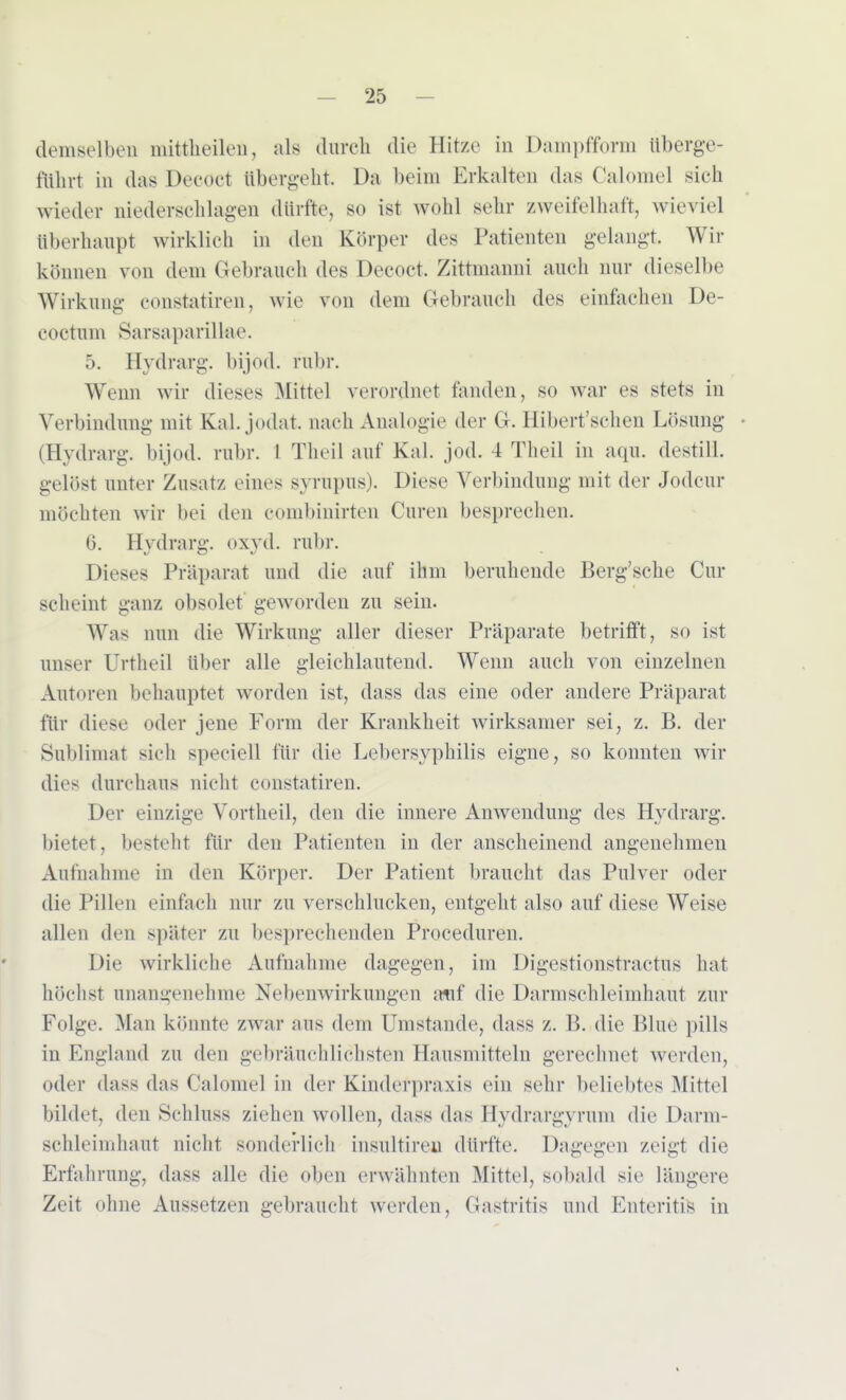 demselben mittheilen, als durch die Hitze in Dampfform überge- führt in das Deeöct übergeht. Da beim Erkalten das Calomel sich wieder niederschlagen dürfte, so ist wohl sehr zweifelhaft, wieviel überhaupt wirklich in den Körper des Patienten gelangt Wir können v«»n dem Gebrauch des Decoct. Zittmanni auch nur dieselbe Wirkung eonstatiren, wie von dem Geltrauch des einfachen De- coctum Sarsaparillae. 5. Hydrarg. bijod. rubr. Wenn wir dieses Mittel verordnet fanden, so war es stets in Verbindung mit Kai. jodat. nach Analogie der Gr. Hibert'sehen Lösung • (Hydrarg. bijod. rubr. 1 Theil auf Kai. Jod. 4 Theil in aqu. destill, gelöst unter Zusatz eines gyrüpus). Diese Verbindung mit der Jodeur möchten wir bei den combinirten Curen besprechen. 6. Hydrarg. oxyd. rühr. Dieses Präparat und die auf ihm beruhende Berg'scke Cur scheint ganz obsolet geworden zu sein. Was nun die Wirkung aller dieser Präparate betrifft, so ist unser Urtheil über alle gleichlautend. Wenn auch von einzelnen Autoren behauptet worden ist, dass das eine oder andere Präparat für diese oder jene Form der Krankheit wirksamer sei, z. B. der Sublimat sich speciell für die Lebersyphilis eigne, so konnten wir dies durchaus nicht eonstatiren. Der einzige Vi » theil, den die innere Anwendung des Hydrarg. bietet, besteht für den Patienten in der anscheinend angenehmen Aufnahme in den Körper. Der Patient braucht das Pulver oder die Pillen einfach nur zu verschlucken, entgeht also auf diese Weise allen den später zu besprechenden Proceduren. Die wirkliche Aufnahme dagegen, im Digestionstractus hat höchst unangenehme Nebenwirkungen auf die Darmschleimhaut zur Folge. Man könnte zwar aus dein Umstände, dass z. B. die Blue pills in England zu den gebräuchlichsten Hausmitteln gerechnet werden, oder dass das Calomel in der Kinderpraxis ein sehr beliebtes Mittel bildet, den Schluss ziehen wollen, dass das ilydrargyruni die Darm- schleimhaut nicht sonderlich insultireu dürfte. Dagegen zeigt die Erfahrung, dass alle die oben erwähnten Mittel, sobald sie längere Zeit ohne Aussetzen gebraucht werden, Gastritis und Enteritis in