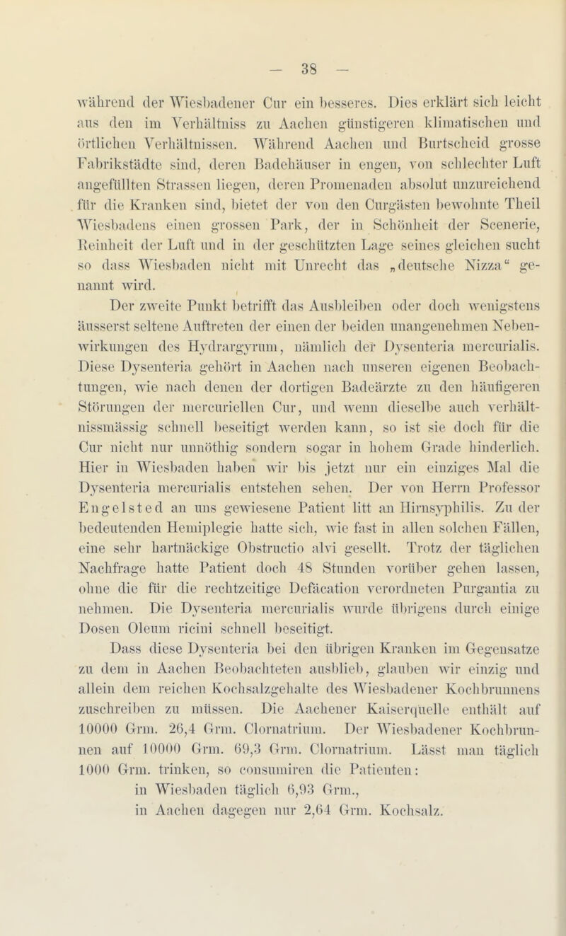 während der Wiesbadener Cur ein besseres. Dies erklärt sich leicht aus den im Verhältniss zu Aachen günstigeren klimatischen und örtlichen Verhältnissen. Während Aachen und Burtscheid grosse Fabrikstädte sind, deren Badehäuser in engen, von schlechter Luft angefüllten Strassen liegen, deren Promenaden absolut unzureichend für die Kranken sind, bietet der von den Curgästen bewohnte Theil Wiesitadens einen grossen Park, der in Schönheit der Seenerie, Reinheit der Luft und in der geschützten Lage seines gleichen sucht so dass Wiesbaden nicht mit Unrecht das »deutsche Nizza ge- nannt wird. Der zweite Punkt betrifft das Ausbleiben oder doch wenigstens äusserst seltene Auftreten der einen der beiden unangenehmen Neben- wirkungen des Hvdrargvrum, nämlich der Dysenteria mercurialis. Diese Dysenteria gehört in Aachen nach unseren eigenen Beobach- tungen, wie nach denen der dortigen Badeärzte zu den häufigeren Störungen der mercuriellen Cur, und wenn dieselbe auch verhält- nissmässig schnell beseitigt werden kann, so ist sie doch für die Cur nicht nur unnöthig sondern sogar in hohem Grade hinderlich. Hier in Wiesbaden haben wir bis jetzt nur ein einziges Mal die Dysenteria mercurialis entstehen sehen. Der von Herrn Professor Engelsted an uns gewiesene Patient litt an Hirnsyphilis. Zu der bedeutenden Hemiplegie hatte sich, wie fast in allen solchen Fällen, eine sehr hartnäckige Obstructio alvi gesellt. Trotz der täglichen Nachfrage hatte Patient doch 48 Stunden vorüber gehen lassen, ohne die für die rechtzeitige Defäcation verordneten Purgantia zu nehmen. Die Dvsenteria mercurialis wurde übrigens durch einige Dosen Oleum ricini schnell beseitigt. Dass diese Dysenteria bei den übrigen Kranken im Gegensatze zu dem in Aachen Beobachteten ausblieb, glauben wir einzig und allein dem reichen Kochsalzgehalte des Wiesbadener Kochbrunnens zuschreiben zu müssen. Die Aachener Kaiserquelle enthält auf 10000 Grm. 26,4 Grm. Olornatrium. Der Wiesbadener Kochbrun- nen auf 10000 Grm. 69,3 Grm. Olornatrium. Lässt man täglich 1000 Grm. trinken, so consumiren die Patienten: in Wiesbaden täglich 6,93 Grm.. in Aachen dagegen nur 2,64 Grm. Kochsalz.