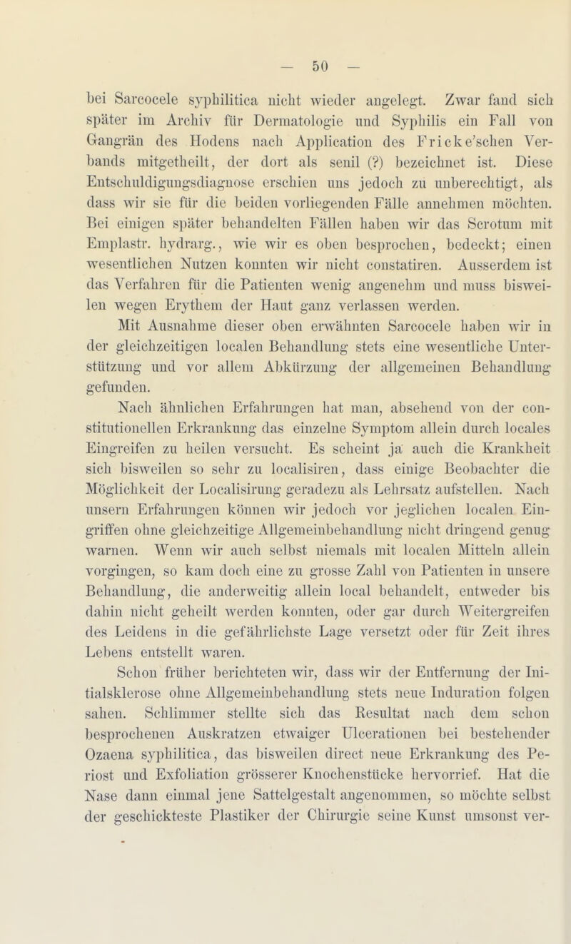 bei Sarcocele syphilitica nicht wieder angelegt. Zwar fand sich später im Archiv für Dermatologie und Syphilis ein Fall von Gangrän des Hodens nach Application des Fricke'schen Ver- bands mitgetheilt, der dort als senil (?) bezeichnet ist. Diese Entschuldigiingsdiagnose erschien uns jedoch zu unberechtigt, als dass wir sie für die beiden vorliegenden Fälle annehmen möchten. Bei einigen später behandelten Fällen haben wir das Scrotum mit Emplastr. hydrarg., wie wir es oben besprochen, bedeckt; einen wesentlichen Nutzen konnten wir nicht constatiren. Ausserdem ist das Verfahren für die Patienten wenig angenehm und muss biswei- len wegen Erythem der Haut ganz verlassen werden. Mit Ausnahme dieser oben erwähnten Sarcocele haben wir in der gleichzeitigen localen Behandlung stets eine wesentliche Unter- stützung und vor allem Abkürzung der allgemeinen Behandlung gefunden. Nach ähnlichen Erfahrungen hat man, absehend von der con- stitutionellen Erkrankung das einzelne Symptom allein durch locales Eingreifen zu heilen versucht. Es scheint ja auch die Krankheit sich bisweilen so sehr zu localisiren, dass einige Beobachter die Möglichkeit der Localisirung geradezu als Lehrsatz aufstellen. Nach unsern Erfahrungen können wir jedoch vor jeglichen localen Ein- griffen ohne gleichzeitige Allgemeinbehandlung nicht dringend genug warnen. Wenn wir auch selbst niemals mit localen Mitteln allein vorgingen, so kam doch eine zu grosse Zahl von Patienten in unsere Behandlung, die anderweitig allein local behandelt, entweder bis dahin nicht geheilt werden konnten, oder gar durch Weitergreifen des Leidens in die gefährlichste Lage versetzt oder für Zeit ihres Lebens entstellt waren. Schon früher berichteten wir, dass wir der Entfernung der Ini- tialsklerose ohne Allgemeinbehandlung stets neue Induration folgen sahen. Schlimmer stellte sich das Resultat nach dem schon besprochenen Auskratzen etwaiger Ulcerationen bei bestehender Ozaena syphilitica, das bisweilen direct neue Erkrankung des Pe- riost und Exfoliation grösserer Knochenstücke hervorrief. Hat die Nase dann einmal jene Sattelgestalt angenommen, so möchte selbst der geschickteste Plastiker der Chirurgie seine Kunst umsonst ver-