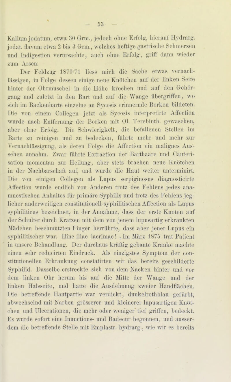 Kalium jodatum, etwa 30 Grat., jedoch ohne Erfolg, hierauf Hydrarg. jodat. flavnm etwa 2 bis 3 Gnu., welches heftige gastrische Schmerzen und Indigestion verursachte, auch ohne Erfolg, griff dann wieder zum Arsen. Der Feldzug 1870/71 Hess mich die Sache etwas vernach- lässigen, in Folge dessen einige ueue Knötchen auf der linken Seite hinter der Ohrmuschel in die Höhe krochen und auf den Gehör- gang und zuletzt in den Bart und auf die Wange übergriffen, wo sich im Backenbarte einzelne an Sycosis erinnernde Borken bildeten. Die von einem Collegen jetzt als Sycosis interpretirte AfFection wurde nach Entfernung der Borken mit Ol. Terebinth. gewaschen, aber ohne Erfolg. Die Schwierigkeit, die befallenen Stellen im Barte zu reinigen und zu bedecken, führte mehr und mehr zur Vernachlässigung, als deren Folge die Atfection ein malignes Aus- Behen annahm. Zwar führte Extraction der Barthaare und Cauteri- sation momentan zur Heilung, aber stets brachen neue Knötchen in der Nachbarschaft auf, und wurde die Haut weiter unterminirt. Die von einigen Collegen als Lupus serpiginosus diagnosticirte Affection wurde endlich von Anderen trotz des Fehlens jedes ana- mnestischen Anhaltes für primäre Syphilis und trotz des Fehlens jeg- licher anderweitigen constitutionell-syphilitischen Affection als Lupus syphiliticus bezeichnet, in der Annahme, dass der erste Knoten auf der Schulter durch Kratzen mit dem von jenem lupusartig erkrankten Mädchen beschmutzten Finger herrührte, dass aber jener Lupus ein syphilitischer war. Hinc illae lacrimae! „Im März 1875 trat Patient in unsere Behandlung. Der durchaus kräftig gebaute Kranke machte einen sehr redueirten Eindruck. Als einzigstes Symptom der con- stitutionellen Erkrankung constatirten wir das bereits geschilderte Syphilid. Dasselbe erstreckte sich von dem Nacken hinter und vor dem linken Ohr herum bis auf die Mitte der Wange und der linken Halsseite, und hatte die Ausdehnung zweier Handflächen. Die betreffende Hautpartie war verdickt, dunkelrothblau gefärbt, abwechselnd mit Narben grösserer und kleinerer lupusartigen Knöt- chen und Ulcerationen, die mehr oder weniger tief griffen, bedeckt. Es wurde sofort eine Inunctions- und Badecur begonnen, und ausser- dem die betreffende Stelle mit Emplastr. hydrarg., wie wir es bereits