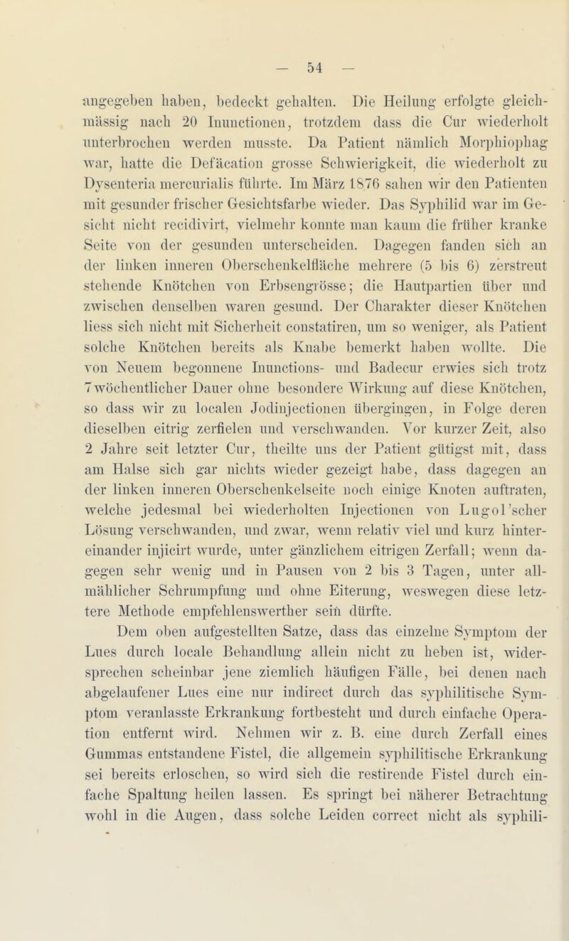 nngegeben haben, bedeckt gehalten. Die Heilung erfolgte gleich- m'ässig nach 20 Inunctionen, trotzdem dass die Cur wiederholt unterbrochen werden lnusste. Da Patient nämlich Morphiophag war, hatte die Defäcation grosse Schwierigkeit, die wiederholt zu Dysenteria mereurialis führte. Im März 1876 sahen wir den Patienten mit gesunder frischer Gesichtsfarbe wieder. Das Syphilid war im Ge- sicht nicht recidivirt, vielmehr konnte man kaum die früher kranke Seite von der gesunden unterscheiden. Dagegen fanden sich an der linken inneren Oberschenkelfläche mehrere (5 bis 6) zerstreut stellende Knötchen von Erbsengiösse; die Hautpartien über und zwischen denselben waren gesund. Der Charakter dieser Knötchen Hess sich nicht mit Sicherheit constatiren, um so weniger, als Patient solche Knötchen bereits als Knabe bemerkt haben wollte. Die von Neuem begonnene Inunctions- und Badecur erwies sich trotz 7 wöchentlicher Dauer ohne besondere Wirkung auf diese Knötchen, so dass wir zu localen Jodinjectionen übergingen, in Folge deren dieselben eitrig zerfielen und verschwanden. Vor kurzer Zeit, also 2 Jahre seit letzter Cur, theilte uns der Patient gütigst mit, dass am Halse sich gar nichts wieder gezeigt habe, dass dagegen an der linken inneren Oberschenkelseite noch einige Knoten auftraten, welche jedesmal bei wiederholten Injectionen von Lugol 'scher Lösung verschwanden, und zwar, wenn relativ viel und kurz hinter- einander injicirt wurde, unter gänzlichem eitrigen Zerfall; wenn da- gegen sehr wenig und in Pausen von 2 bis 3 Tagen, unter all- mählicher Schrumpfung und ohne Eiterung, weswegen diese letz- tere Methode empfehlenswerther sein dürfte. Dem oben aufgestellten Satze, dass das einzelne Symptom der Lues durch locale Behandlung allein nicht zu heben ist, wider- sprechen scheinbar jene ziemlich häufigen Fälle, bei denen nach abgelaufener Lues eine nur indirect durch das syphilitische Sym- ptom veranlasste Erkrankung fortbesteht und durch einfache Opera- tion entfernt wird. Nehmen wir z. B. eine durch Zerfall eines Gummas entstandene Fistel, die allgemein syphilitische Erkrankung sei bereits erloschen, so wird sich die restirende Fistel durch ein- fache Spaltung heilen lassen. Es springt bei näherer Betrachtung wohl in die Augen, dass solche Leiden correct nicht als syphili-