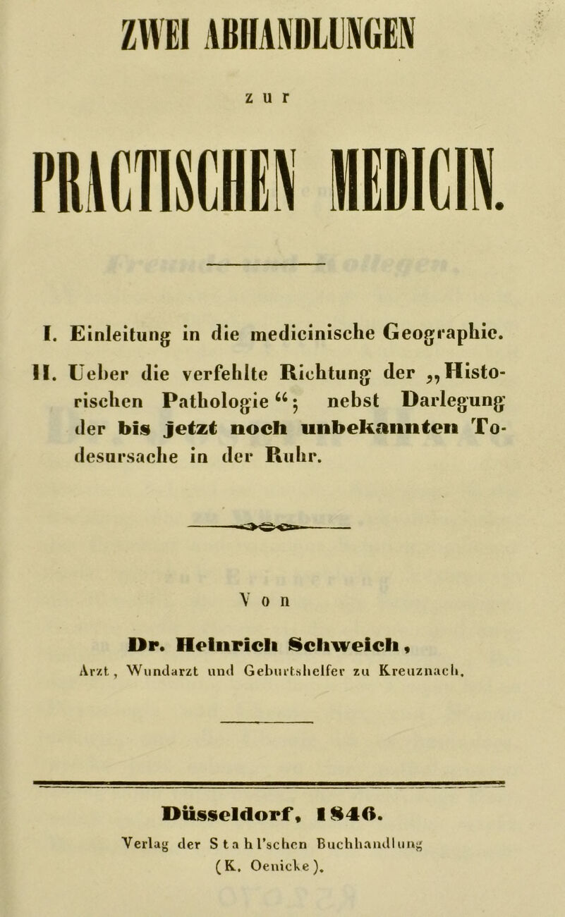 ZWEI ABHASIDLUU zur I. Einleitung in die inedicinische Geogr aphic. II. lieber die verfehlte Richtung der „ Histo- rischen Pathologie u 5 nebst Darlegung der bis jetzt noch unbekannten To- desursache in der Ruhr. Von Dr. Heinrich Schweich, Ar/t, Wundarzt und Geburtshelfer zu Kreuznach. Düsseldorf, I §40. Verlag der Stahl’schcn Buchhandlung (K. OenicVe).