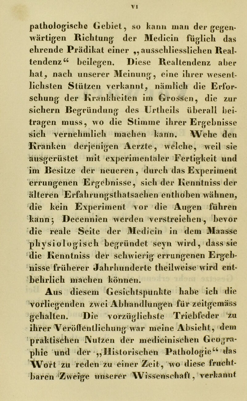TI pathologische Gebiet, so kann man der gegen- wärtigen Richtung der Medicin füglich das ehrende Prädikat einer „ ausschliesslichen Real- tendenz46 beilegen. Diese Realtendenz aber hatj nach unserer Meinung, eine ihrer wesent- lichsten Stützen verkannt^ nämlich die Erfor- schung der Krankheiten im Grossen, die zur sichern Begründung des XJrtkeils überall bei- tragen muss, wo die Stimme ihrer Ergebnisse sich vernehmlich machen kann. Wehe den Kranken derjenigen Aerzte, welche, weil sie ausgerüstet mit experimentaler Fertigkeit und im Resitze der neueren, durch das Experiment errungenen Ergebnisse, sich der Kenntniss der älteren Erfakrungsthatsachen enthöben wähnen, die kein Experiment vor die Augen führen kann; Decennien werden verstreichen, bevor die reale Seite der Medicin in dem Maasse physiologisch begründet seyn wird, dass sie die Kenntniss der schwierig errungenen Ergeb- nisse früherer Jahrhunderte theilweise wird ent- behrlich machen können. Aus diesem Gesichtspunkte habe ich die vorliegenden zwei Abhandlungen für zeitgcmäss gehalten. Die vorzüglichste Triebfeder zu ihrer Veröffentlichung war meine Absicht, dem praktischen Nutzen der mediciniscken Geogra- phie und der ,,Historischen Pathologie44 das NVort zu reden zu einer Zeit, wo diese frucht- baren Zweige unserer Wissenschaft, verkannt