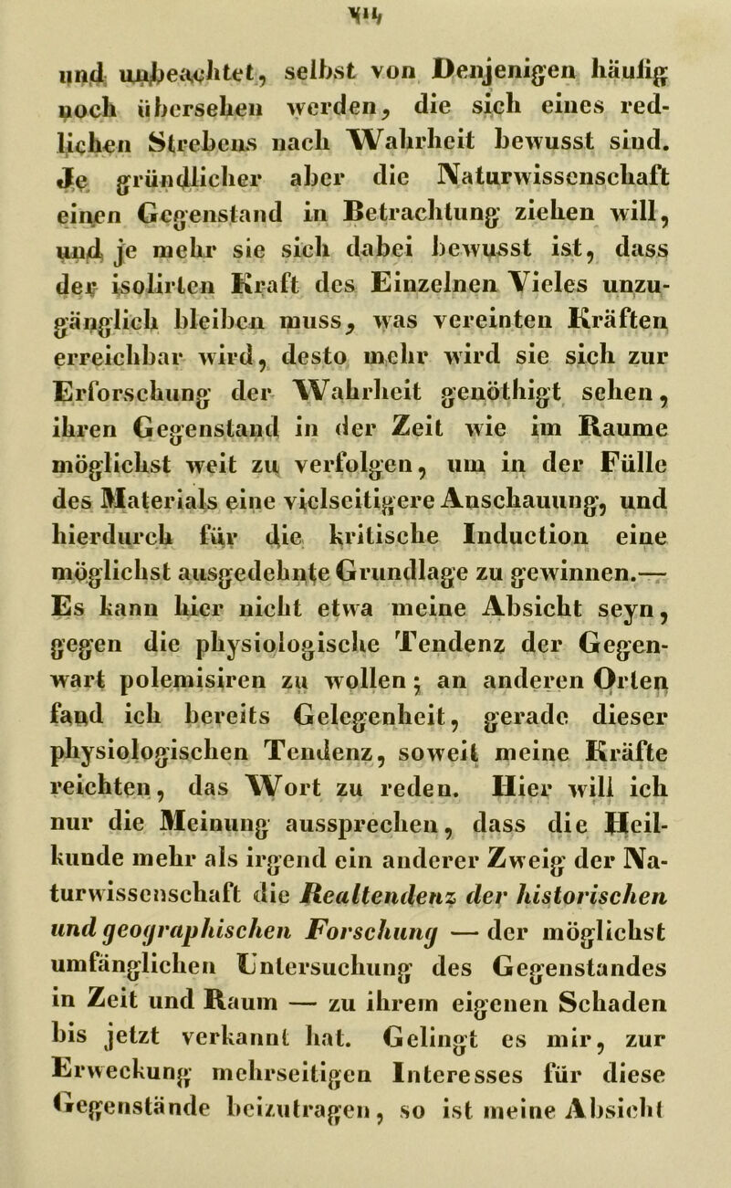 und unbeachtet, selbst von Denjenigen liä.uiig noch übersehen werden, die sich eines red- lichen Strebens nach Wahrheit bewusst siud. Je gründlicher aber die Naturwissenschaft einen Gegenstand in Betrachtung ziehen will, und, je mehr sie sich dabei bewusst ist, dass der isolirlen Kraft des Einzelnen Vieles unzu- gänglich bleiben muss, was vereinten Kräften erreichbar wird, desto mehr wird sie sich zur Erforschung der Wahrheit genöthigt sehen, ihren Gegenstand in der Zeit wie im Baume möglichst weit zu verfolgen, um in der Fülle des Materials eine vielseitigere Anschauung, und hierdurch für die kritische Induction eine möglichst ausgedehnte Grundlage zu gewinnen.— Es kann liier nicht etwa meine Absicht seyn, gegen die physiologische Tendenz der Gegen- wart polemisiren zu wollen • an anderen Orlen fand ich bereits Gelegenheit, gerade dieser physiologischen Tendenz, soweit meine Kräfte reichten, das Wort zu reden. Hier will ich nur die Meinung aussprechen, dass die Heil- kunde mehr als irgend ein anderer Zweig der Na- turwissenschaft die Realtendenz der historischen und geographischen Forschung —der möglichst umfänglichen Untersuchung des Gegenstandes in Zeit und Baum — zu ihrem eigenen Schaden bis jetzt verkannt hat. Gelingt es mir, zur Erweckung mehrseitigen Interesses für diese Gegenstände beizutragen, so ist meine Absicht