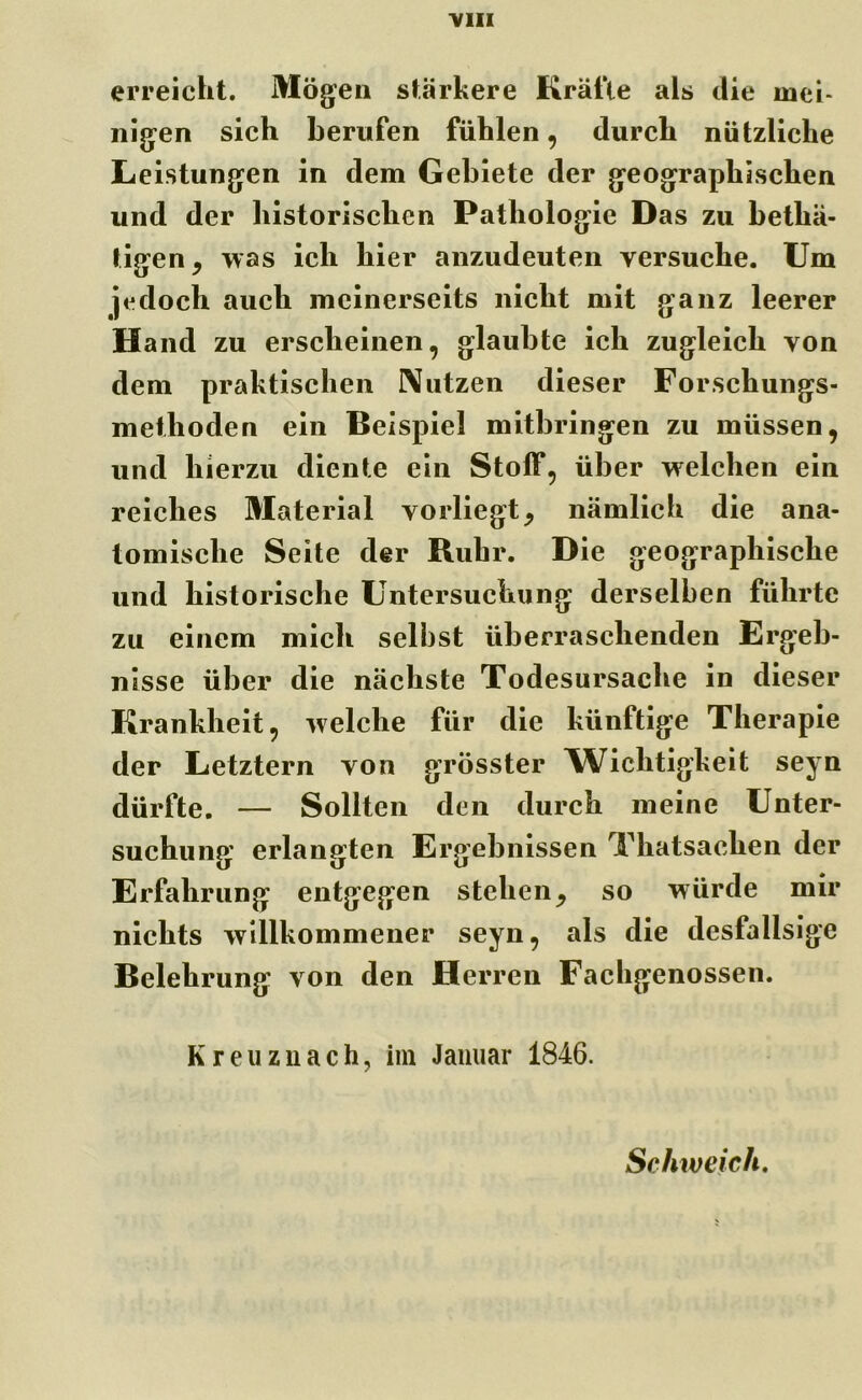 erreicht. Mögen stärkere Kräfte als die mei- nigen sich berufen fühlen, durch nützliche Leistungen in dem Gebiete der geographischen und der historischen Pathologie Das zu betliä- tigen, was ich hier anzudeuten versuche. Um jedoch auch meinerseits nicht mit ganz leerer Hand zu erscheinen, glaubte ich zugleich von dem praktischen Nutzen dieser Forschungs- methoden ein Beispiel mitbringen zu müssen, und hierzu diente ein Stoff, über welchen ein reiches Material vorliegt, nämlich die ana- tomische Seite der Ruhr. Die geographische und historische Untersuchung derselben führte zu einem mich selbst überraschenden Ergeb- nisse über die nächste Todesursache in dieser Krankheit, welche für die künftige Therapie der Letztem von grösster Wichtigkeit seyn dürfte. — Sollten den durch meine Unter- suchung erlangten Ergebnissen Thatsachen der Erfahrung entgegen stehen, so würde mir nichts willkommener seyn, als die desfallsige Belehrung von den Herren Fachgenossen. Kreuznach, im Januar 1846. Schweich.