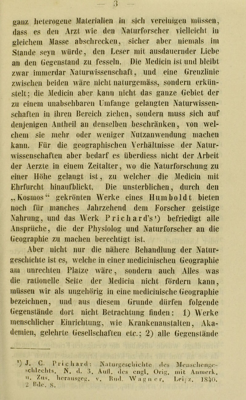 dass es den Arzt wie den Naturforscher vielleicht in gleichem 3Iassc abschrecken, sicher aber niemals im Stande seyn würde, den Leser mit ausdauernder Liebe an den Gegenstand zu fesseln. Die Medicin ist und bleibt zwar immerdar Naturwissenschaft, und eine Grenzlinie zwischen beiden wäre nicht naturgemäss, sondern erkün- stelt; die Medicin aber kann nicht das ganze Gebiet der zu einem unabsehbaren Umfange gelangten Naturwissen- schaften in ihren Bereich ziehen, sondern muss sich auf denjenigen Antheil an denselben beschränken, von wel- chem sie mehr oder weniger Nutzanwendung machen kann. Für die geographischen Verhältnisse der Natur- wissenschaften aber bedarf es überdiess nicht der Arbeit der Aerzte in einem Zeitalter, wo die Naturforschung zu einer Höhe gelangt ist, zu welcher die Medicin mit Ehrfurcht hinaufblickt. Die unsterblichen, durch den „Kosmos“ gekrönten Werke eines Humboldt bieten noch für manches Jahrzehend dem Forscher geistige Nahrung, und das Werk Prichard’s1) befriedigt alle Ansprüche, die der Physiolog und Naturforscher an die Geographie zu machen berechtigt ist. Aber nicht nur die nähere Behandlung der Natur- geschichte ist cs, welche in einer medicinischen Geographie am Unrechten Platze wäre, sondern auch Alles was die rationelle Seite der Medicin nicht fördern kann, müssen wir als ungehörig in eine medicinische Geographie bezeichnen, und aus diesem Grunde dürfen folgende Gegenstände dort nicht Betrachtung finden: 1) Werke menschlicher Einrichtung, wie Krankenanstalten, Aka- demien, gelehrte Gesellschaften etc.; 2) alle Gegenstände ’) J* G. Priehavd: l\atui*gcschiclitc «los Menschenge- schlechts. N. d. 3. Aull. <les engL. Orig, mit Anmerk., . Zus. herausgeg. v. Und. Wagner. hei; /.. ISiO. 2 Bdc. 8. '