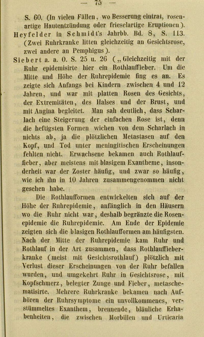 artige Hautentzündung oder frieseiartige Eruptionen). Hey fei der in Sclimidt’s Jahrbb. Bd. 8, S. 113. (Zwei Ruhrkranke litten gleichzeitig an Gesichtsrose, zwei andere an Pemphigus). Sieb er t a. a. 0. S. 25 u. 26 („Gleichzeitig mit der Ruhr epidemisirte liier ein Rothlaulfieber. Um die Mitte und Höhe der Ruhrepidemie fing es an. Es zeigte sich Anfangs bei Kindern zwischen 4 und 12 Jahren, und war mit platten Rosen des Gesichts, der Extremitäten, des Halses und der Brust, und mit Angina begleitet. Man sah deutlich, dass Schar- lach eine Steigerung der einfachen Rose ist, denn die heftigsten Formen wichen von dem Scharlach in nichts ab, ja die plötzlichen Metastasen auf den Kopf, und Tod unter meningitischen Erscheinungen fehlten nicht. Erwachsene bekamen auch Rothlauf- fieber, aber meistens mit blasigem Exantheme, inson- derheit war der Zoster häufig, und zwar so häufig, wie ich ihn in 10 Jahren zusammengenommen nicht gesehen habe. Die Rothlaulformen entwickelten sich auf der Höhe der Ruhrepidemie, anfänglich in den Häusern wo die Ruhr nicht war, deshalb begränzte die Rosen- epidemie die Ruhrepidemie. Am Ende der Epidemie zeigten sich die blasigen Rothlaulformen am häufigsten. Nach der Mitte der Ruhrepidemie kam Ruhr und Rotlilauf in der Art zusammen, dass Rothlaulfieber- kranke (meist mit Gesichtsrothlauf) plötzlich mit Verlust dieser Erscheinungen von der Ruhr befallen wurden, und umgekehrt Ruhr in Gesichtsrose, mit Kopfschmerz, belegter Zunge und Fieber, metasche- matisirte. Mehrere Ruhrkranke bekamen nach Auf- liören der Ruhrsymptome ein unvollkommenes, ver- stümmeltes Exanthem, brennende, bläuliche Erha- benheiten, die zwischen Morbillen und Urticaria