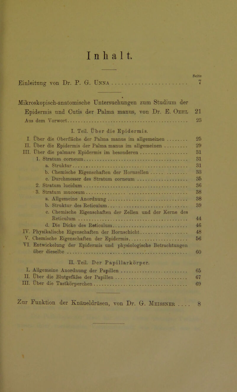 Inhalt. Seite Einleitung von Dr. P. G. Unna 7 Mikroskopisch-anatomische Untersuchungen zum Studium der Epidermis und Cutis der Palma manus, von Dr. E. Oehl 21 Aus dem Vorwort 23 I. Teil. Über die Epidermis. I. Über die Oberfläche der Palma manus im allgemeinen 25 II. Über die Epidermis der Palma manus im allgemeinen 29 III. Über die palmare Epidermis im besonderen 31 1. Stratum comeum 31 a. Struktur 31 b. Chemische Eigenschaften der Hornzellen 33 c. Durchmesser des Stratum corneum 35 2. Stratum lucidum 36 3. Stratum mucosum 38 a. Allgemeine Anordnung 38 b. Struktur des Reticulum 39 c. Chemische Eigenschaften der Zellen und der Kerne des Reticulum 44 d. Die Dicke des Reticulum 46 IV. Physikalische Eigenschaften der Hornschicht 48 V. Chemische Eigenschaften der Epidermis 56 VI. Entwickelung der Epidermis und physiologische Betrachtungen über dieselbe 60 II. Teil. Der Papillarkörper. I. Allgemeine Anordnung der Papillen 65 II. Über die Blutgefäfse der Papillen 67 III. Über die Tastkörperchen 69 Zur Funktion der Knäueldrüsen, von Dr. G. Meissner .... 8