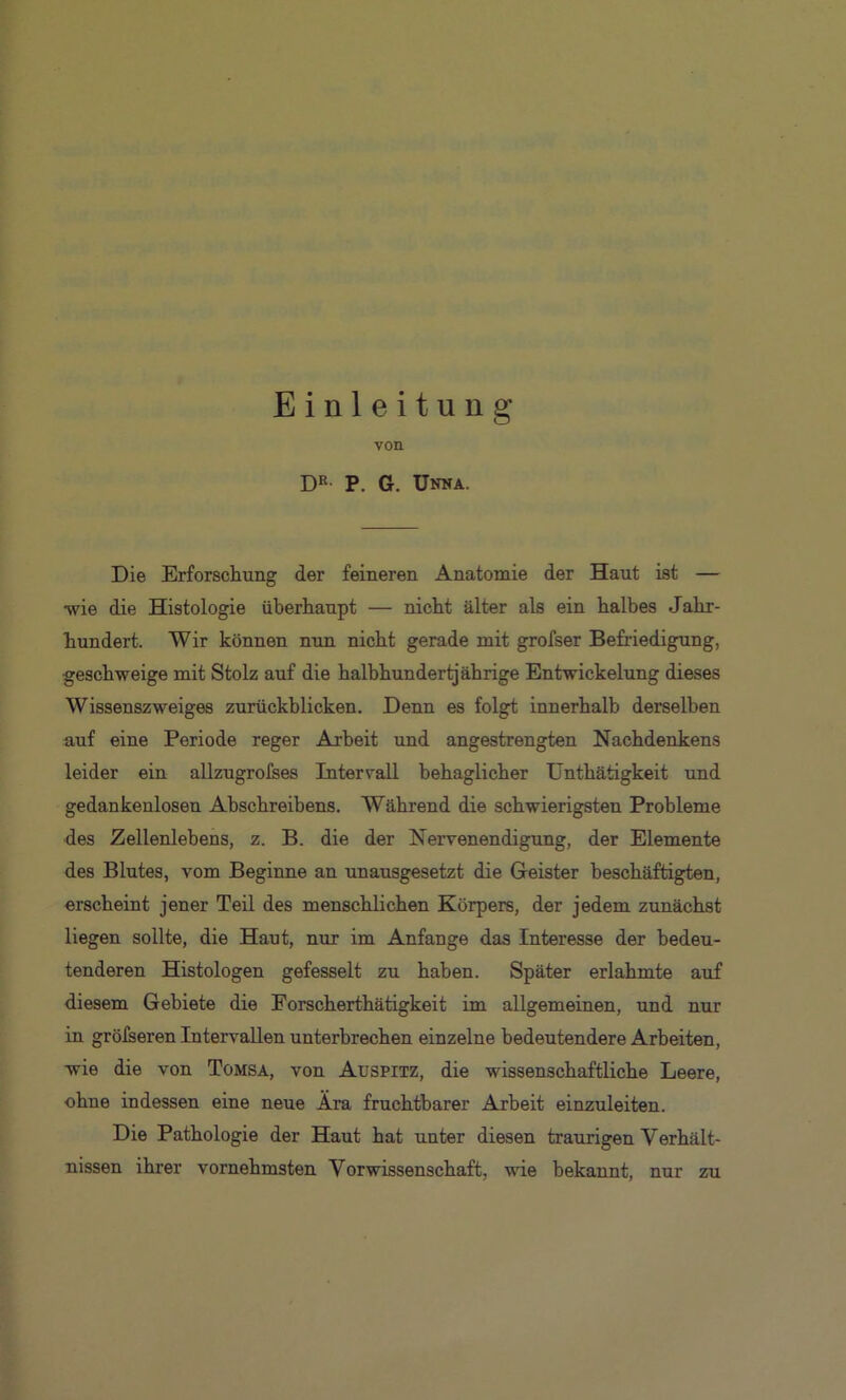 Einleitung von DR- P. G. Unna. Die Erforschung der feineren Anatomie der Haut ist — wie die Histologie überhaupt — nicht älter als ein halbes Jahr- hundert. Wir können nun nicht gerade mit grofser Befriedigung, geschweige mit Stolz auf die halbhundertjährige Entwickelung dieses Wissenszweiges zurückblicken. Denn es folgt innerhalb derselben auf eine Periode reger Arbeit und angestrengten Nachdenkens leider ein allzugrofses Intervall behaglicher Unthätigkeit und gedankenlosen Abschreibens. Während die schwierigsten Probleme des Zellenlebens, z. B. die der Nervenendigung, der Elemente des Blutes, vom Beginne an unausgesetzt die Geister beschäftigten, erscheint jener Teil des menschlichen Körpers, der jedem zunächst liegen sollte, die Haut, nur im Anfänge das Interesse der bedeu- tenderen Histologen gefesselt zu haben. Später erlahmte auf diesem Gebiete die Forscherthätigkeit im allgemeinen, und nur in grölseren Intervallen unterbrechen einzelne bedeutendere Arbeiten, wie die von Tomsa, von Auspitz, die wissenschaftliche Leere, ohne indessen eine neue Ära fruchtbarer Arbeit einzuleiten. Die Pathologie der Haut hat unter diesen traurigen Verhält- nissen ihrer vornehmsten Vor Wissenschaft, wie bekannt, nur zu