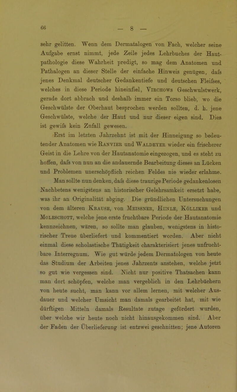 sehr gelitten. Wenn dem Dermatalogen von Fach, welcher seine Aufgabe ernst nimmt, jede Zeile jedes Lehrbuches der Haut- pathologie diese Wahrheit predigt, so mag dem Anatomen und Pathalogen an dieser Stelle der einfache Hinweis genügen, dafs jenes Denkmal deutscher Gedankentiefe und deutschen Fleifses, welches in diese Periode hineinfiel, Virchows Geschwulstwerk, gerade dort abbrach und deshalb immer ein Torso blieb, wo die Geschwülste der Oberhaut besprochen werden sollten, d. h. jene Geschwülste, welche der Haut und nur dieser eigen sind. Dies ist gewifs kein Zufall gewesen. Erst im letzten Jahrzehnt ist mit der Hinneigung so bedeu- tender Anatomen wie Ranvier und Waldeyer wieder ein frischerer Geist in die Lehre von der Hautanatomie eingezogen, und es steht zu hoffen, dafs von nun an die andauernde Bearbeitung dieses an Lücken nnd Problemen unerschöpflich reichen Feldes nie wieder erlahme. Man sollte nun denken, dafs diese traurige Periode gedankenlosen Nachbetens wenigstens an historischer Gelehrsamkeit ersetzt habe, was ihr an Originalität abging. Die gründlichen Untersuchungen von dem älteren Krause, von Meissner, Henle, Kölliker und Moleschott, welche jene erste fruchtbare Periode der Hautanatomie kennzeichnen, wären, so sollte man glauben, wenigstens in histo- rischer Treue überliefert und kommentiert worden. Aber nicht einmal diese scholastische Thätigkeit charakterisiert jenes unfrucht- bare Interregnum. Wie gut würde jedem Dermatologen von heute das Studium der Arbeiten jenes Jahrzents anstehen, welche jetzt so gut wie vergessen sind. Nicht nur positive Thatsachen kann man dort schöpfen, welche man vergeblich in den Lehrbüchern von heute sucht, man kann vor allem lernen, mit welcher Aus- dauer und welcher Umsicht man damals gearbeitet hat, mit wie dürftigen Mitteln damals Resultate zutage gefördert wurden, über welche wir heute noch nicht hinausgekommen sind. Aber der Faden der Überlieferung ist entzwei geschnitten; jene Autoren