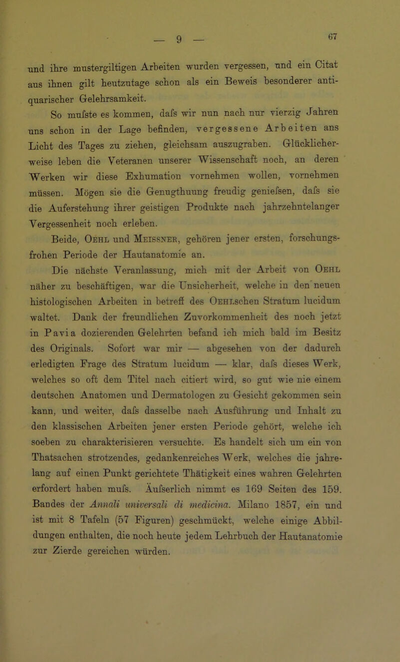 67 und ihre mustergiltigen Arbeiten wurden vergessen, und ein Citat aus ihnen gilt heutzutage schon als ein Beweis besonderer anti- quarischer Gelehrsamkeit. So muJfste es kommen, dafs wir nun nach nur vierzig Jahren uns schon in der Lage befinden, vergessene Arbeiten ans Licht des Tages zu ziehen, gleichsam auszugrahen. Glücklicher- weise leben die Veteranen unserer Wissenschaft noch, an deren Werken wir diese Exhumation vornehmen wollen, vornehmen müssen. Mögen sie die Genugthuung freudig geniefsen, dals sie die Auferstehung ihrer geistigen Produkte nach jahrzehntelanger Vergessenheit noch erleben. Beide, Oehl und Meissner, gehören jener ersten, forschungs- frohen Periode der Hautanatomie an. Die nächste Veranlassung, mich mit der Arbeit von Oehl näher zu beschäftigen, war die Unsicherheit, welche in den neuen histologischen Arbeiten in betreff des OEHi.schen Stratum lucidum waltet. Dank der freundlichen Zuvorkommenheit des noch jetzt in Pavia dozierenden Gelehrten befand ich mich bald im Besitz des Originals. Sofort war mir — abgesehen von der dadurch erledigten Frage des Stratum lucidum — klar, dafs dieses Werk, welches so oft dem Titel nach citiert wird, so gut wie nie einem deutschen Anatomen und Dermatologen zu Gesicht gekommen sein kann, und weiter, dafs dasselbe nach Ausführung und Inhalt zu den klassischen Arbeiten jener ersten Periode gehört, welche ich soeben zu charakterisieren versuchte. Es handelt sich um ein von Thatsachen strotzendes, gedankenreiches Werk, welches die jahre- lang auf einen Punkt gerichtete Thätigkeit eines wahren Gelehrten erfordert haben mufs. Äufserlich nimmt es 169 Seiten des 159. Bandes der Annali universali di medicina. Milano 1857, ein und ist mit 8 Tafeln (57 Figuren) geschmückt, welche einige Abbil- dungen enthalten, die noch heute jedem Lehrbuch der Hautanatomie zur Zierde gereichen würden.