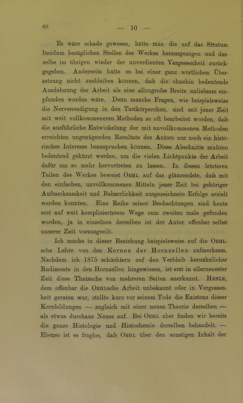 10 Es wäre schade gewesen, hätte man die anf das Stratum lucidum bezüglichen Stellen des Werkes herausgezogen und das- selbe im übrigen wieder der unverdienten Vergessenheit zurück- gegeben. Anderseits hätte es hei einer ganz wörtlichen Über- setzung nicht aushleiben können, dafs die ohnehin bedeutende Ausdehnung der Arbeit als eine allzugrofse Breite unliebsam em- pfunden worden wäre. Denn manche Fragen, wie beispielsweise die Nervenendigung in den Tastkörperchen, sind seit jener Zeit mit weit vollkommeneren Methoden so oft bearbeitet worden, dafs die ausführliche Entwickelung der mit unvollkommenen Methoden erreichten ungenügenden Resultate des Autors nur noch ein histo- risches Interesse beanspruchen können. Diese Abschnitte mulsten bedeutend gekürzt werden, um die vielen Lichtpunkte der Arbeit dafür um so mehr hervortreten zu lassen. In diesen letzteren Teilen des Werkes beweist Oehl auf das glänzendste, dafs mit den einfachen, unvollkommenen Mitteln jener Zeit bei gehöriger Aufmerksamkeit und Beharrlichkeit ausgezeichnete Erfolge erzielt werden konnten. Eine Reihe seiner Beobachtungen sind heute erst auf weit komplizierterem Wege zum zweiten male gefunden worden, ja in einzelnen derselben ist der Autor offenbar selbst unserer Zeit vorausgeeilt. Ich mache in dieser Beziehung beispielsweise auf die Oehl- sche Lehre von den Kernen der Hornzellen aufmerksam. Nachdem ich 1875 schüchtern auf den Verbleib kernähnlicher Rudimente in den Hornzellen hingewiesen, ist erst in allerneuester Zeit diese Thatsache von mehreren Seiten anerkannt. Henle, dem offenbar die OEHLsche Arbeit unbekannt oder in Vergessen- heit geraten war, stellte kurz vor seinem Tode die Existenz dieser Kernbildungen — zugleich mit einer neuen Theorie derselben — als etwas durchaus Neues auf. Bei Oehl aber finden wir bereits die ganze Histologie und Histochemie derselben behandelt. — Ebenso ist es fraglos, dafs Oehl über den sonstigen Inhalt der
