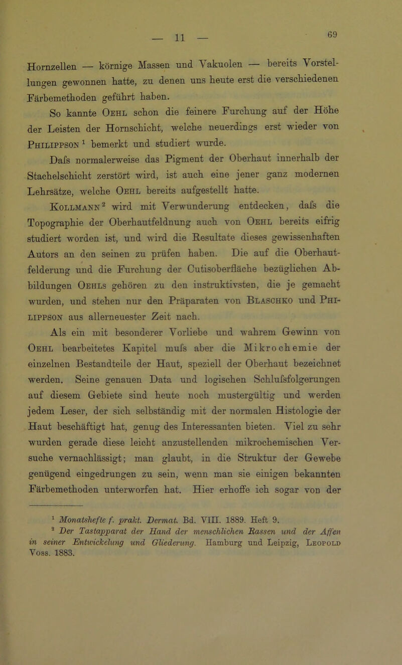 69 Hornzellen — körnige Massen und Vakuolen — bereits Vorstel- lungen gewonnen batte, zu denen uns heute erst die verschiedenen Färbemethoden geführt haben. So kannte Oehl schon die feinere Furchung auf der Höhe der Leisten der Hornschicht, welche neuerdings erst wieder von Philippson 1 bemerkt und studiert wurde. Dafs normalerweise das Pigment der Oberhaut innerhalb der Stachelschicht zerstört wird, ist auch eine jener ganz modernen Lehrsätze, welche Oehl bereits aufgestellt hatte. Kollmann1 2 wird mit Verwunderung entdecken, dais die Topographie der Oberhautfeldnung auch von Oehl bereits eifrig studiert worden ist, und wird die Resultate dieses gewissenhaften Autors an den seinen zu prüfen haben. Die auf die Oberhaut- felderung und die Furchung der Cutisoberfläche bezüglichen Ab- bildungen Oehls gehören zu den instruktivsten, die je gemacht wurden, und stehen nur den Präparaten von Blaschko und Phi- lippson aus allerneuester Zeit nach. Als ein mit besonderer Vorliebe und wrahrem Gewinn von Oehl bearbeitetes Kapitel mufs aber die Mikrochemie der einzelnen Bestandteile der Haut, speziell der Oberhaut bezeichnet werden. Seine genauen Data und logischen Schlufsfolgerungen auf diesem Gebiete sind heute noch mustergültig und werden jedem Leser, der sich selbständig mit der normalen Histologie der Haut beschäftigt hat, genug des Interessanten bieten. Viel zu sehr wurden gerade diese leicht anzustellenden mikrochemischen Ver- suche vernachlässigt; man glaubt, in die Struktur der Gewebe genügend eingedrungen zu sein, wenn man sie einigen bekannten Färbemethoden unterworfen hat. Hier erhoffe ich sogar von der 1 Monatshefte f. prakt. DcrmaL Bd. VIII. 1889. Heft 9. 2 Der Tastapparat der Hand der menschlichen Hassen und der Affen in seiner Entwickelung und Gliederung. Hamburg und Leipzig, Leopold Voss. 1883.