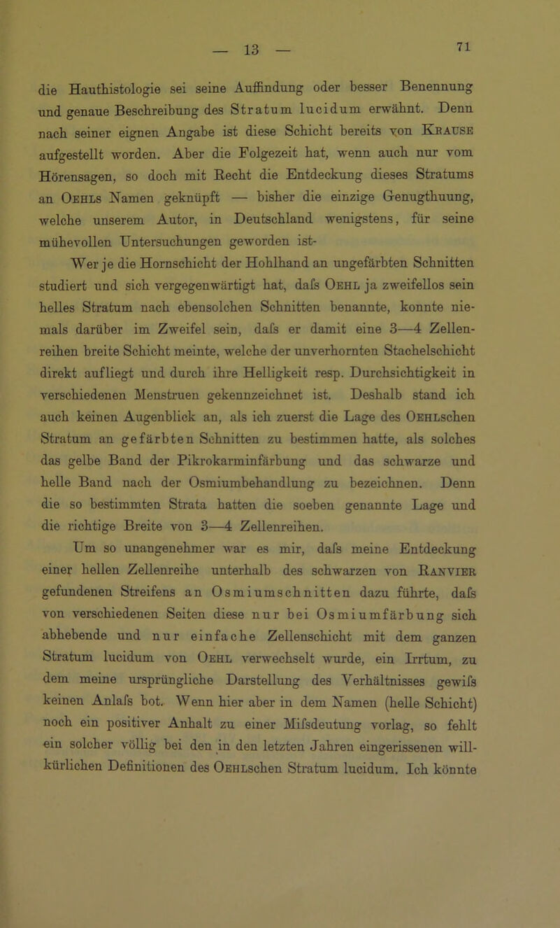 71 die Hauthistologie sei seine Auffindung oder besser Benennung und genaue Beschreibung des Stratum lucidum erwähnt. Denn nach seiner eignen Angabe ist diese Schicht bereits von Kbaüse aufgestellt worden. Aber die Folgezeit hat, wenn auch nur vom Hörensagen, so doch mit Recht die Entdeckung dieses Stratums an Oehls Namen geknüpft — bisher die einzige Grenugthuung, welche unserem Autor, in Deutschland wenigstens, für seine mühevollen Untersuchungen geworden ist- Wer je die Hornschicht der Hohlhand an ungefärbten Schnitten studiert und sich vergegenwärtigt hat, dafs Oehl ja zweifellos sein helles Stratum nach ebensolchen Schnitten benannte, konnte nie- mals darüber im Zweifel sein, dafs er damit eine 3—4 Zellen- reihen breite Schicht meinte, welche der unverhornten Stachelschicht direkt aufliegt und durch ihre Helligkeit resp. Durchsichtigkeit in verschiedenen Menstruen gekennzeichnet ist. Deshalb stand ich auch keinen Augenblick an, als ich zuerst die Lage des OEHLschen Stratum an gefärbten Schnitten zu bestimmen hatte, als solches das gelbe Band der Pikrokarminfärbung und das schwarze und helle Band nach der Osmiumbehandlung zu bezeichnen. Denn die so bestimmten Strata hatten die soeben genannte Lage und die richtige Breite von 3—4 Zellenreihen. Um so unangenehmer war es mir, dafs meine Entdeckung einer hellen Zellenreihe unterhalb des schwarzen von Ranvier gefundenen Streifens an Osmiumschnitten dazu führte, dafs von verschiedenen Seiten diese nur bei Osmiumfärbung sich abhebende und nur einfache Zellenschicht mit dem ganzen Stratum lucidum von Oehl verwechselt wurde, ein Irrtum, zu dem meine ursprüngliche Darstellung des Verhältnisses gewifs keinen Anlafs bot. Wenn hier aber in dem Namen (helle Schicht) noch ein positiver Anhalt zu einer Mifsdeutung vorlag, so fehlt ein solcher völlig bei den in den letzten Jahren eingerissenen will- kürlichen Definitionen des OEHLschen Stratum lucidum. Ich könnte