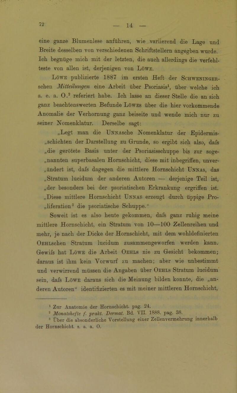 14 eine ganze Blumenlese anführen, -wie variierend die Lage und Breite desselben von verschiedenen Schriftstellern angegben wurde. Ich begnüge mich mit der letzten, die auch allerdings die verfehl- teste von allen ist, derjenigen von Löwe. Löwe publizierte 1887 im ersten Heft der Schweninger- schen Mitteilungen eine Arbeit über Psoriasis1, über welche ich a. e. a. O.2 referiert habe. Ich lasse an dieser Stelle die an sich ganz beachtenswerten Befunde Löwes über die hier vorkommende Anomalie der Verhornung ganz beiseite und wende mich nur zu seiner Nomenklatur. Derselbe sagt: „Legt man die UNNAsche Nomenklatur der Epidermis- „schichten der Darstellung zu Grunde, so ergibt sich also, dafs „die gerötete Basis unter der Psoriasisschuppe bis zur soge- nannten superbasalen Hornschicht, diese mit inbegriffen, unver- ändert ist, dafs dagegen die mittlere Hornschicht Unnas, das „Stratum lucidum der anderen Autoren — derjenige Teil ist, „der besonders bei der psoriatischen Erkrankung ergriffen ist. „Diese mittlere Hornschicht Unnas erzeugt durch üppige Pro- liferation3 die psoriatische Schuppe.“ Soweit ist es also heute gekommen, dafs ganz ruhig meine mittlere Hornschicht, ein Stratum von 10—100 Zellenreihen und mehr, je nach der Dicke der Hornschicht, mit dem wohldefinierten OEHLSchen Stratum lucidum zusammengeworfen werden kann. Gewifs hat Löwe die Arbeit Oehls nie zu Gesicht bekommen; daraus ist ihm kein Vorwurf zu machen; aber wie unbestimmt und verwirrend müssen die Angaben über Oehls Stratum lucidum sein, dafs Löwe daraus sich die Meinung bilden konnte, die „an- deren Autoren“ identifizierten es mit meiner mittleren Hornschicht, 1 Zur Anatomie der Hornschicht, pag. 24. 2 Monatshefte f- prakt. Dcrmat. Bd. VH. 1888. pag. 38. 3 Über die absonderliche Vorstellung einer Zellenvermehrung innerhalb der Hornschicht, s. a. a. 0.