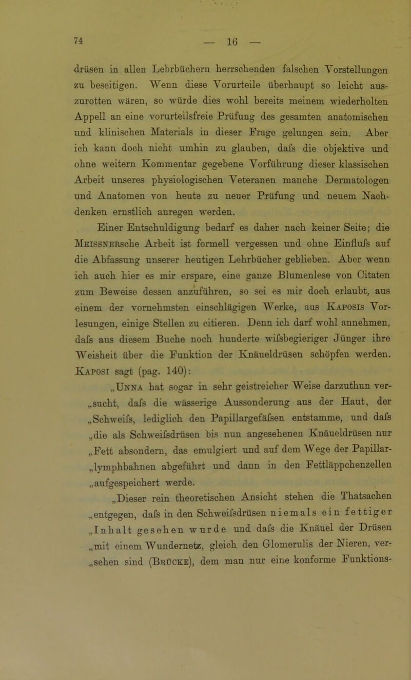 drüsen in allen Lehrbüchern herrschenden falschen Vorstellungen zu beseitigen. Wenn diese Vorurteile überhaupt so leicht aus- zurotten wären, so würde dies wohl bereits meinem wiederholten Appell an eine vorurteilsfreie Prüfung des gesamten anatomischen und klinischen Materials in dieser Frage gelungen sein. Aber ich kann doch nicht umhin zu glauben, dafs die objektive und ohne weitem Kommentar gegebene Vorführung dieser klassischen Arbeit unseres physiologischen Veteranen manche Dermatologen und Anatomen von heute zu neuer Prüfung und neuem Nach- denken ernstlich anregen werden. Einer Entschuldigung bedarf es daher nach keiner Seite; die MEissNERSche Arbeit ist formell vergessen uud ohne Einflufs auf die Abfassung unserer heutigen Lehrbücher geblieben. Aber wenn ich auch hier es mir erspare, eine ganze Blumenlese von Citaten zum Beweise dessen anzuführen, so sei es mir doch erlaubt, aus einem der vornehmsten einschlägigen Werke, aus Ivaposis Vor- lesungen, einige Stellen zu citieren. Denn ich darf wohl annehmen, dafs aus diesem Buche noch hunderte wifsbegieriger Jünger ihre Weisheit über die Funktion der Knäueldrüsen schöpfen werden. Kaposi sagt (pag. 140): „Unna bat sogar in sehr geistreicher Weise darzuthun ver- bucht, dafs die wässerige Aussonderung aus der Haut, der „Schweifs, lediglich den Papillargefäfsen entstamme, und dafs „die als Schweifsdrüsen bis nun angesehenen Knäueldrüsen nur „Fett absondern, das emulgiert und auf dem Wege der Papillar- „lymphbahnen abgeführt und dann in den Fettläppchenzellen „aufgespeichert werde. „Dieser rein theoretischen Ansicht stehen die Thatsachen „entgegen, dafs in den Schweifsdrüsen niemals ein fettiger „Inhalt gesehen wurde und dafs die Knäuel der Drüsen „mit einem Wundernetz, gleich den Glomerulis der Nieren, ver- gehen sind (Bkücke), dem man nur eine konforme Funktions-