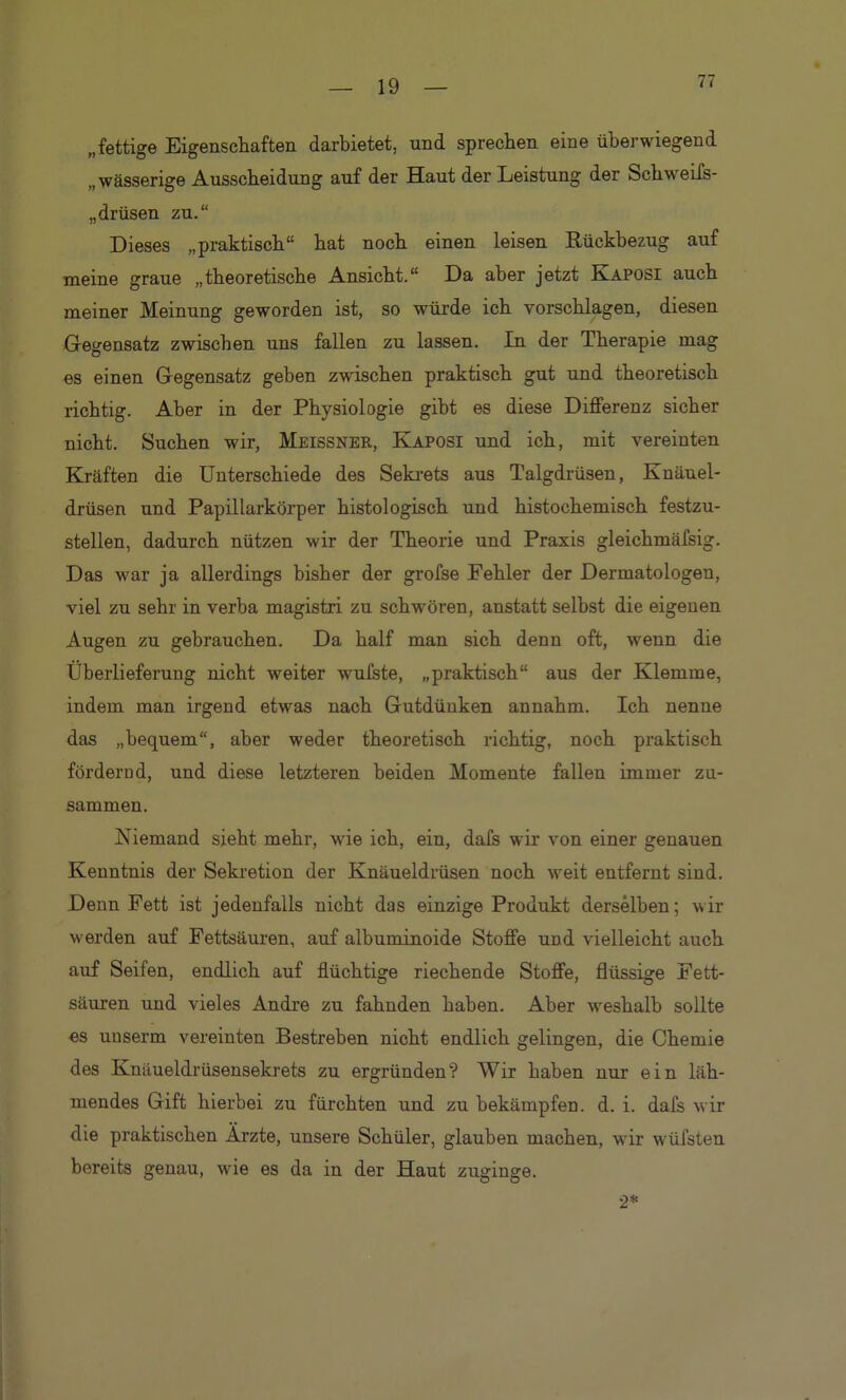 77 „fettige Eigenschaften darbietet, und sprechen eine überwiegend „wässerige Ausscheidung auf der Haut der Leistung der Schweifs- Drüsen zu.“ Dieses „praktisch“ hat noch einen leisen Rückbezug auf meine graue „theoretische Ansicht.“ Da aber jetzt Kaposi auch meiner Meinung geworden ist, so würde ich vorschlagen, diesen Gegensatz zwischen uns fallen zu lassen. In der Therapie mag es einen Gegensatz geben zwischen praktisch gut und theoretisch richtig. Aber in der Physiologie gibt es diese Differenz sicher nicht. Suchen wir, Meissner, Kaposi und ich, mit vereinten Kräften die Unterschiede des Sekrets aus Talgdrüsen, Knäuel- drüsen und Papillarkörper histologisch und histochemisch festzu- stellen, dadurch nützen wir der Theorie und Praxis gleichmäfsig. Das war ja allerdings bisher der grofse Fehler der Dermatologen, viel zu sehr in verba magistri zu schwören, anstatt selbst die eigenen Augen zu gebrauchen. Da half man sich denn oft, wenn die Überlieferung nicht weiter wufste, „praktisch“ aus der Klemme, indem man irgend etwas nach Gutdünken annahm. Ich nenne das „bequem“, aber weder theoretisch richtig, noch praktisch fördernd, und diese letzteren beiden Momente fallen immer zu- sammen. Niemand sieht mehr, wie ich, ein, dafs wir von einer genauen Kenntnis der Sekretion der Knäueldrüsen noch weit entfernt sind. Denn Fett ist jedenfalls nicht das einzige Produkt derselben; wir werden auf Fettsäuren, auf albuminoide Stoffe und vielleicht auch auf Seifen, endlich auf flüchtige riechende Stoffe, flüssige Fett- säuren und vieles Andre zu fahnden haben. Aber weshalb sollte es unserm vereinten Bestreben nicht endlich gelingen, die Chemie des Knäueldrüsensekrets zu ergründen? Wir haben nur ein läh- mendes Gift hierbei zu fürchten und zu bekämpfen, d. i. dafs wir die praktischen Arzte, unsere Schüler, glauben machen, wir Wülsten bereits genau, wie es da in der Haut zuginge. 2*